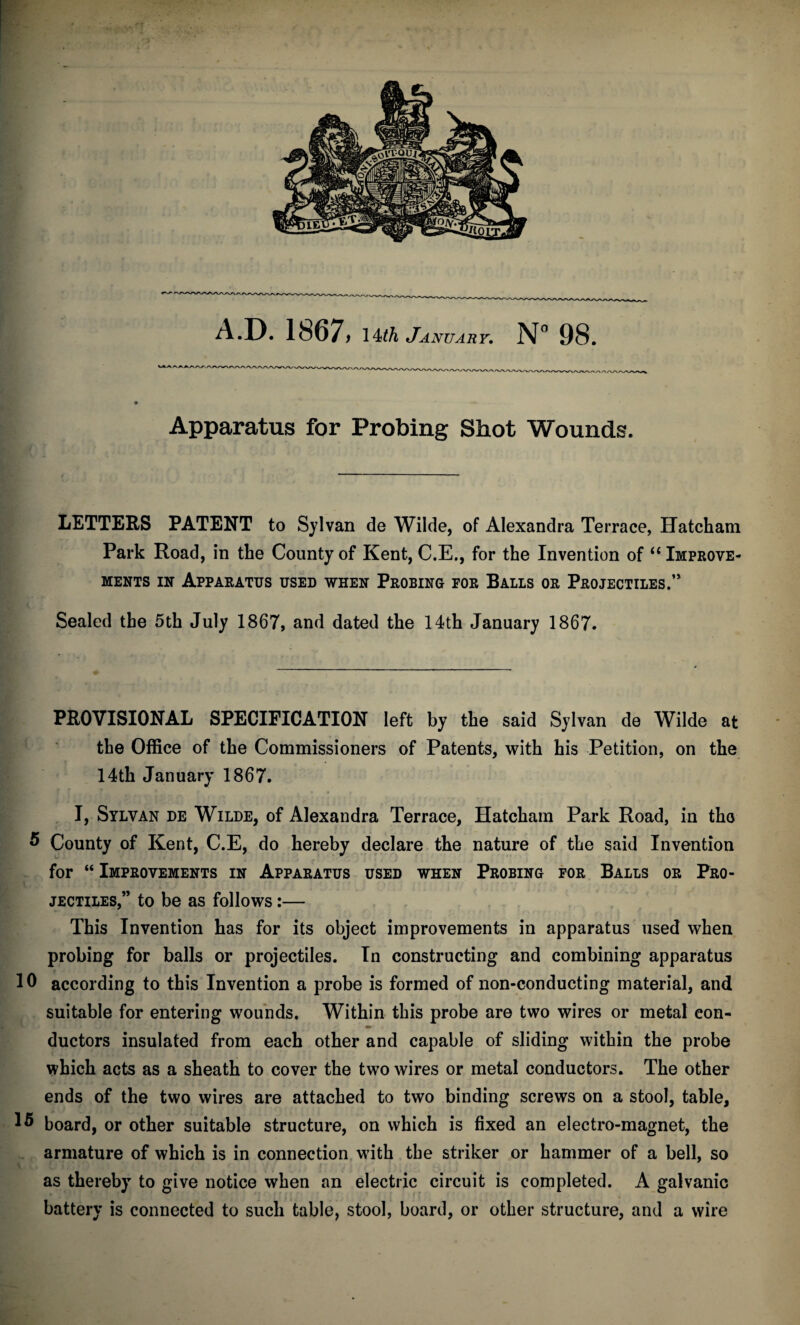 Apparatus for Probing Shot Wounds. LETTERS PATENT to Sylvan de Wilde, of Alexandra Terrace, Hatcham Park Road, in the County of Kent, C.E., for the Invention of “ Improve¬ ments IN Apparatus used when Probing for Balls or Projectiles.’* Sealed the 5th July 1867, and dated the 14th January 1867. PROVISIONAL SPECIFICATION left by the said Sylvan de Wilde at the Office of the Commissioners of Patents, with his Petition, on the 14th January 1867. I, Sylvan de Wilde, of Alexandra Terrace, Hatcham Park Road, in tho 5 County of Kent, C.E, do hereby declare the nature of the said Invention for “ Improvements in Apparatus used when Probing for Balls or Pro¬ jectiles,” to be as follows:— This Invention has for its object improvements in apparatus used when probing for balls or projectiles. In constructing and combining apparatus 10 according to this Invention a probe is formed of non-conducting material, and suitable for entering wounds. Within this probe are two wires or metal con¬ ductors insulated from each other and capable of sliding within the probe which acts as a sheath to cover the two wires or metal conductors. The other ends of the two wires are attached to two binding screws on a stool, table, board, or other suitable structure, on which is fixed an electro-magnet, the armature of which is in connection with the striker or hammer of a bell, so as thereby to give notice when an electric circuit is completed. A galvanic battery is connected to such table, stool, board, or other structure, and a wire