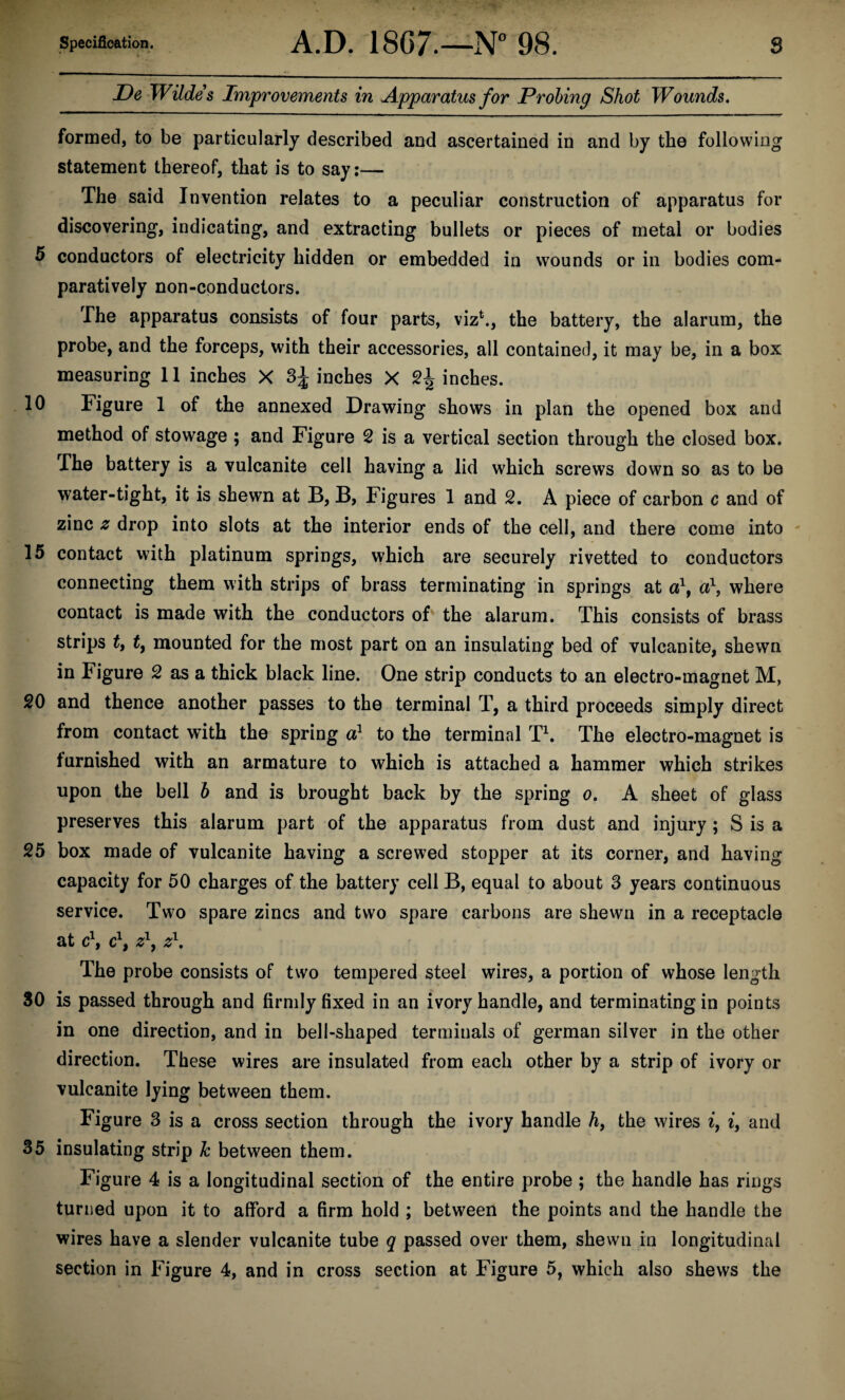 JDe Wildes Improvements in Apparatus for Probing Shot Wounds, formed, to be particularly described and ascertained in and by the following statement thereof, that is to say;— The said Invention relates to a peculiar construction of apparatus for discovering, indicating, and extracting bullets or pieces of metal or bodies 5 conductors of electricity hidden or embedded in wounds or in bodies com¬ paratively non-conductors. The apparatus consists of four parts, viz^, the battery, the alarum, the probe, and the forceps, with their accessories, all contained, it may be, in a box measuring 11 inches X inches X 2^ inches. 10 Figure 1 of the annexed Drawing shows in plan the opened box and method of stowage ; and Figure 2 is a vertical section through the closed box. The battery is a vulcanite cell having a lid which screws down so as to be water-tight, it is shewn at B, B, Figures 1 and 2. A piece of carbon c and of zinc z drop into slots at the interior ends of the cell, and there come into 15 contact with platinum springs, which are securely rivetted to conductors connecting them with strips of brass terminating in springs at d, where contact is made with the conductors of the alarum. This consists of brass strips ty f, mounted for the most part on an insulating bed of vulcanite, shewn in Figure 2 as a thick black line. One strip conducts to an electro-magnet M, 20 and thence another passes to the terminal T, a third proceeds simply direct from contact with the spring d to the terminal D. The electro-magnet is furnished with an armature to which is attached a hammer which strikes upon the bell b and is brought back by the spring o, A sheet of glass preserves this alarum part of the apparatus from dust and injury; S is a 25 box made of vulcanite having a screwed stopper at its corner, and having capacity for 50 charges of the battery cell B, equal to about 3 years continuous service. Two spare zincs and two spare carbons are shewn in a receptacle at dy d'y z\ z\ The probe consists of two tempered steel wires, a portion of whose length SO is passed through and firmly fixed in an ivory handle, and terminating in points in one direction, and in bell-shaped terminals of german silver in the other direction. These wires are insulated from each other by a strip of ivory or vulcanite lying between them. Figure 3 is a cross section through the ivory handle hy the wires i, i, and 35 insulating strip k between them. Figure 4 is a longitudinal section of the entire probe ; the handle has rings turned upon it to afford a firm hold ; between the points and the handle the wires have a slender vulcanite tube q passed over them, shewn in longitudinal section in Figure 4, and in cross section at Figure 5, which also shews the