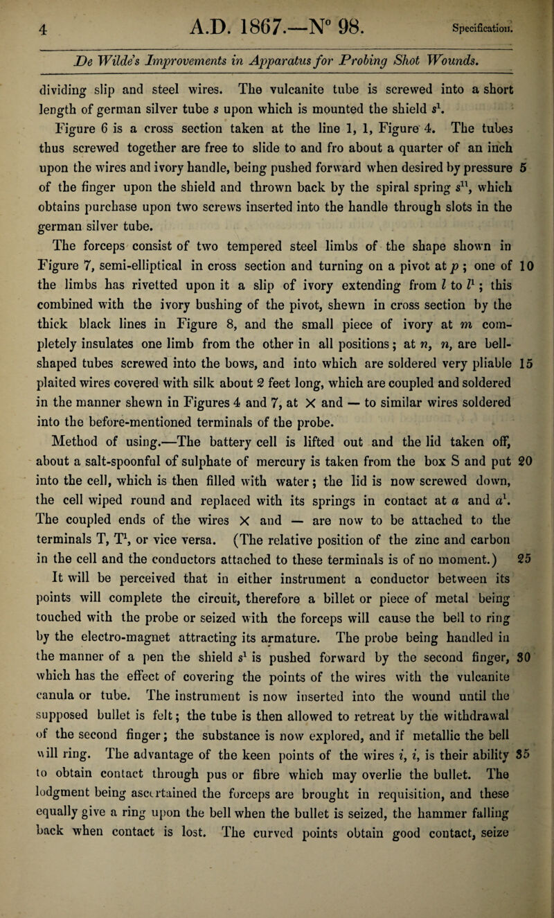 De Wildes Improvements in Apparatus for Probing Shot Wounds, dividing slip and steel wires. The vulcanite tube is screwed into a short length of german silver tube s upon which is mounted the shield Figure 6 is a cross section taken at the line 1,1, Figure' 4, The tubes thus screwed together are free to slide to and fro about a quarter of an inch upon the wires and ivory handle, being pushed forward when desired by pressure 5 of the finger upon the shield and thrown back by the spiral spring which obtains purchase upon two screws inserted into the handle through slots in the german silver tube. The forceps consist of two tempered steel limbs of the shape shown in Figure 7, semi-elliptical in cross section and turning on a pivot at p ; one of 10 the limbs has rivetted upon it a slip of ivory extending from I to V' \ this combined with the ivory bushing of the pivot, shewn in cross section by the thick black lines in Figure 8, and the small piece of ivory at m com¬ pletely insulates one limb from the other in all positions; at w, n, are bell¬ shaped tubes screwed into the bows, and into which are soldered very pliable 15 plaited wires covered with silk about 2 feet long, which are coupled and soldered in the manner shewn in Figures 4 and 7, at X and — to similar wires soldered into the before-mentioned terminals of the probe. Method of using.—The battery cell is lifted out and the lid taken off, ' about a salt-spoonful of sulphate of mercury is taken from the box S and put 20 into the cell, which is then filled with water; the lid is now screwed down, the cell wiped round and replaced with its springs in contact at a and a}. The coupled ends of the wires X and — are now to be attached to the terminals T, TS or vice versa. (The relative position of the zinc and carbon in the cell and the conductors attached to these terminals is of no moment.) 25 It will be perceived that in either instrument a conductor between its points will complete the circuit, therefore a billet or piece of metal being touched with the probe or seized with the forceps will cause the bell to ring by the electro-magnet attracting its armature. The probe being handled in the manner of a pen the shield s^ is pushed forward by the second finger, 30 which has the effect of covering the points of the wires with the vulcanite canula or tube. The instrument is now inserted into the wound until the supposed bullet is felt; the tube is then allowed to retreat by the withdrawal of the second finger; the substance is now explored, and if metallic the bell will ring. The advantage of the keen points of the wires i, i, is their ability 85 to obtain contact through pus or fibre which may overlie the bullet. The lodgment being ascertained the forceps are brought in requisition, and these equally give a ring upon the bell when the bullet is seized, the hammer falling back when contact is lost. The curved points obtain good contact, seize