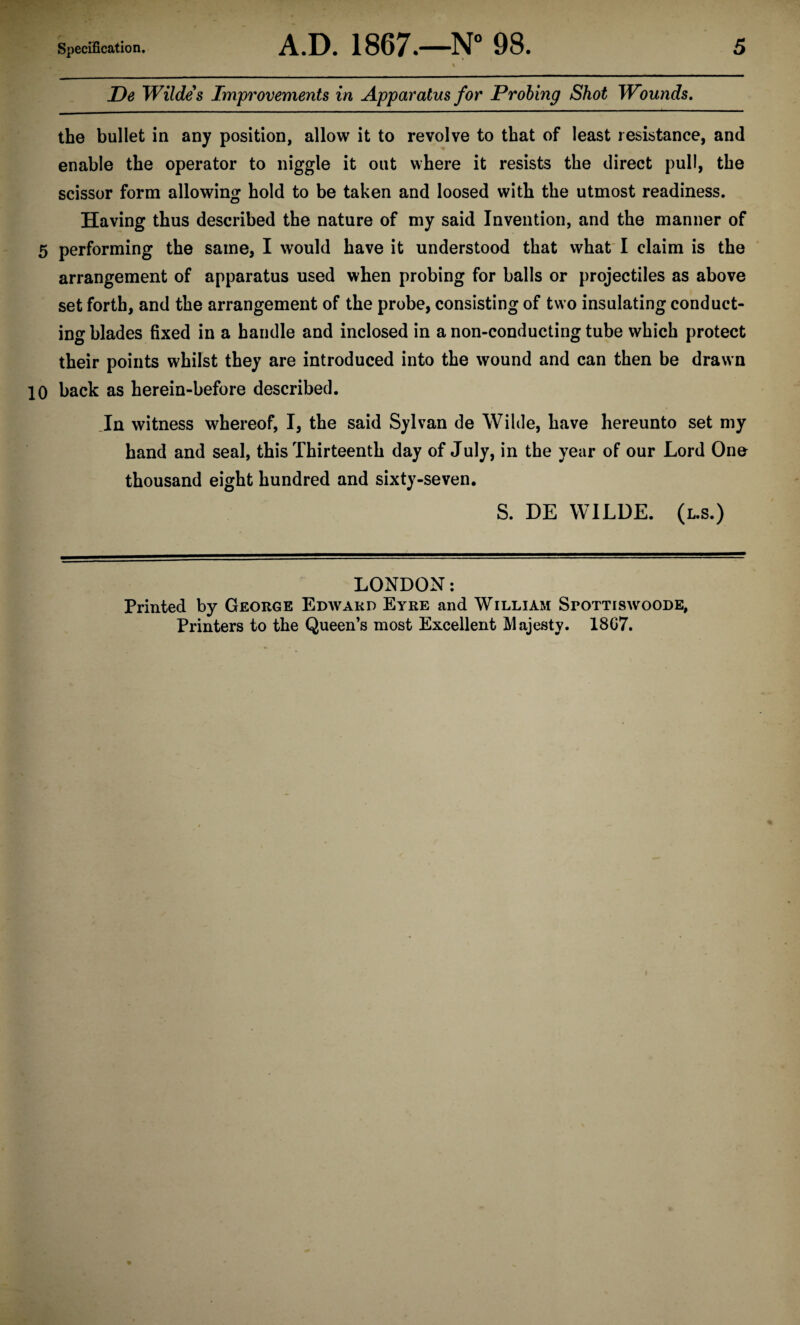 De Wildes Improvements in Apparatus for Probing Shot Wounds, the bullet in any position, allow it to revolve to that of least resistance, and enable the operator to niggle it out where it resists the direct pull, the scissor form allowing hold to be taken and loosed with the utmost readiness. Having thus described the nature of my said Invention, and the manner of 5 performing the same, I would have it understood that what I claim is the arrangement of apparatus used when probing for balls or projectiles as above set forth, and the arrangement of the probe, consisting of two insulating conduct¬ ing blades fixed in a handle and inclosed in a non-conducting tube which protect their points whilst they are introduced into the wound and can then be drawn 10 back as herein-before described. Jn witness whereof, I, the said Sylvan de Wilde, have hereunto set my hand and seal, this Thirteenth day of July, in the year of our Lord Ono thousand eight hundred and sixty-seven. S. DE WILDE. (l.s.) LONDON: Printed by George Edward Eyre and William Srottiswoode, Printers to the Queen’s most Excellent Majesty. 18G7.