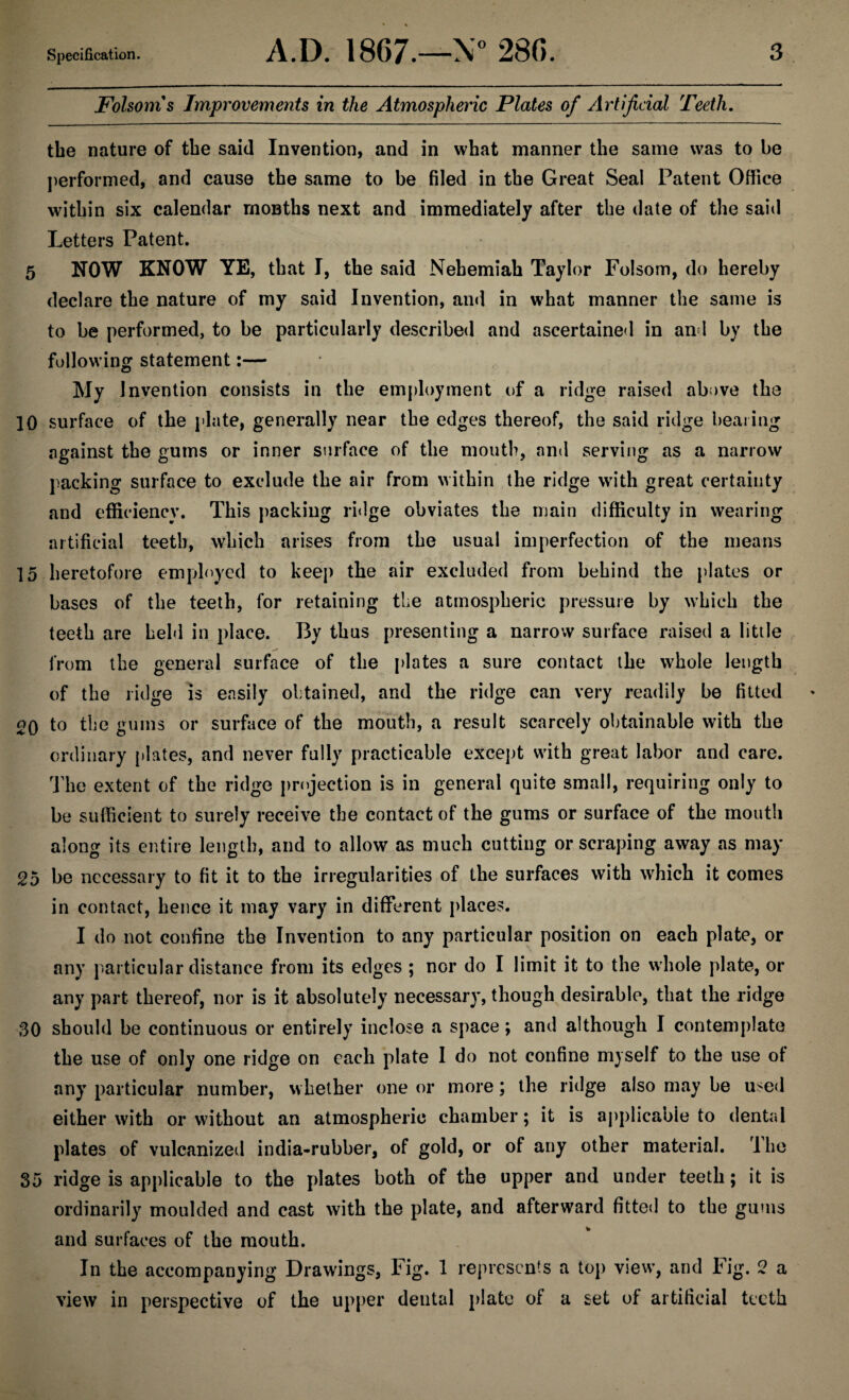 Folsoms Improvements in the Atmospheric Plates of Artificial Teeth. tbe nature of the said Invention, and in what manner the same was to be performed, and cause the same to be filed in the Great Seal Patent Office within six calendar months next and immediately after the date of the said Letters Patent. 5 NOW KNOW YE, that I, the said Nehemiah Taylor Folsom, do hereby declare the nature of my said Invention, and in what manner the same is to be performed, to be particularly described and ascertained in and by the following statement:— My Invention consists in the employment of a ridge raised above the 10 surface of the plate, generally near the edges thereof, the said ridge bearing against the gums or inner surface of the mouth, and serving as a narrow packing surface to exclude the air from within the ridge with great certainty and efficiency. This packing ridge obviates the main difficulty in wearing artificial teeth, which arises from the usual imperfection of the means 15 heretofore employed to keep the air excluded from behind the plates or bases of the teeth, for retaining the atmospheric pressure by which the teeth are held in place. By thus presenting a narrow surface raised a little from the general surface of the plates a sure contact the whole length of the ridge is easily obtained, and the ridge can very readily be fitted 20 to the gums or surface of the mouth, a result scarcely obtainable with the ordinary plates, and never fully practicable except with great labor and care. The extent of the ridge projection is in general quite small, requiring only to be sufficient to surely receive the contact of the gums or surface of the mouth along its entire length, and to allow as much cutting or scraping away as may 25 be necessary to fit it to the irregularities of the surfaces with which it comes in contact, hence it may vary in different places. I do not confine the Invention to any particular position on each plate, or any particular distance from its edges ; nor do I limit it to the whole plate, or any part thereof, nor is it absolutely necessary, though desirable, that the ridge 30 should be continuous or entirely inclose a space; and although I contemplate the use of only one ridge on each plate I do not confine myself to the use of any particular number, whether one or more; the ridge also may be used either with or without an atmospheric chamber; it is applicable to dental plates of vulcanized india-rubber, of gold, or of any other material. The 35 ridge is applicable to the plates both of the upper and under teeth; it is ordinarily moulded and cast with the plate, and afterward fitted to the gums and surfaces of the mouth. In the accompanying Drawings, Fig. 1 represents a top view, and Fig. 2 a view in perspective of the upper dental plate of a set of artificial teeth