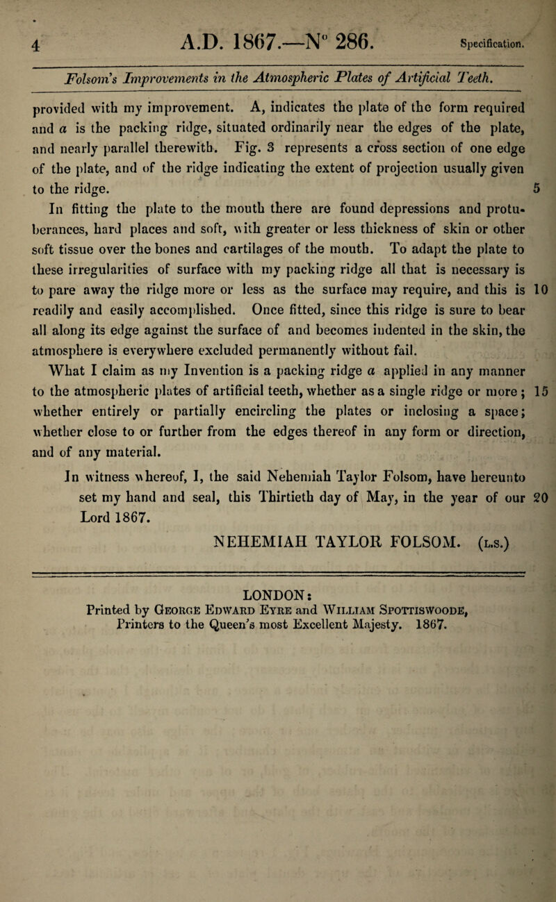 Folsoms Improvements in the Atmospheric Plates of Artificial Teeth. provided with my improvement. A, indicates the plate of the form required and a is the packing ridge, situated ordinarily near the edges of the plate, and nearly parallel therewith. Fig. 3 represents a cross section of one edge of the plate, and of the ridge indicating the extent of projection usually given to the ridge. 5 In fitting the plate to the mouth there are found depressions and protu¬ berances, hard places and soft, with greater or less thickness of skin or other soft tissue over the bones and cartilages of the mouth. To adapt the plate to these irregularities of surface with my packing ridge all that is necessary is to pare away the ridge more or less as the surface may require, and this is 10 readily and easily accomplished. Once fitted, since this ridge is sure to bear all along its edge against the surface of and becomes indented in the skin, the atmosphere is everywhere excluded permanently without fail. What I claim as my Invention is a packing ridge a applied in any manner to the atmospheric plates of artificial teeth, whether as a single ridge or more ; 15 whether entirely or partially encircling the plates or inclosing a space; whether close to or further from the edges thereof in any form or direction, and of any material. In witness whereof, I, the said Nehemiah Taylor Folsom, have hereunto set my hand and seal, this Thirtieth day of May, in the year of our 20 Lord 1867. NEHEMIAH TAYLOR FOLSOM. (l.s.) LONDON: Printed by George Edward Eyre and William SpottisWoode, Printers to the Queen's most Excellent Majesty. 1867.