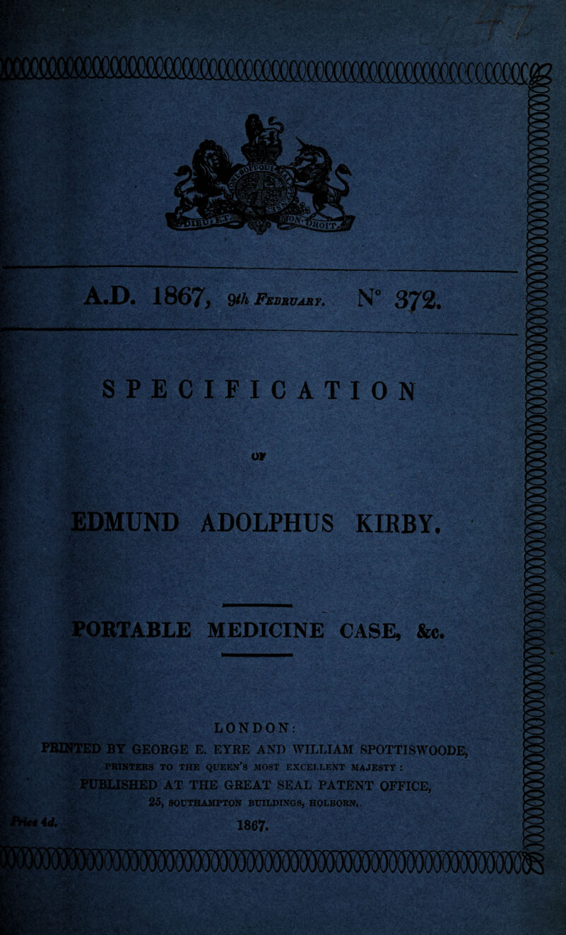 — yet < v w grj.V: A.D. 1807, 9*A February. N° 372. SPECIFICATION */ U©v or EDMUND ADOLPHUS KIRBY. PORTABLE MEDICINE CASE, &c. LONDON: PRINTED BY GEORGE E. EYRE AND WILLIAM SPOTTISWOODE, PRINTERS TO THE QUEEN’S MOST EXCELLENT MAJESTY : PUBLISHED AT THE GREAT SEAL PATENT OFFICE, 25, SOUTHAMPTON BUILDINGS, HOLBORN.. *4 d.