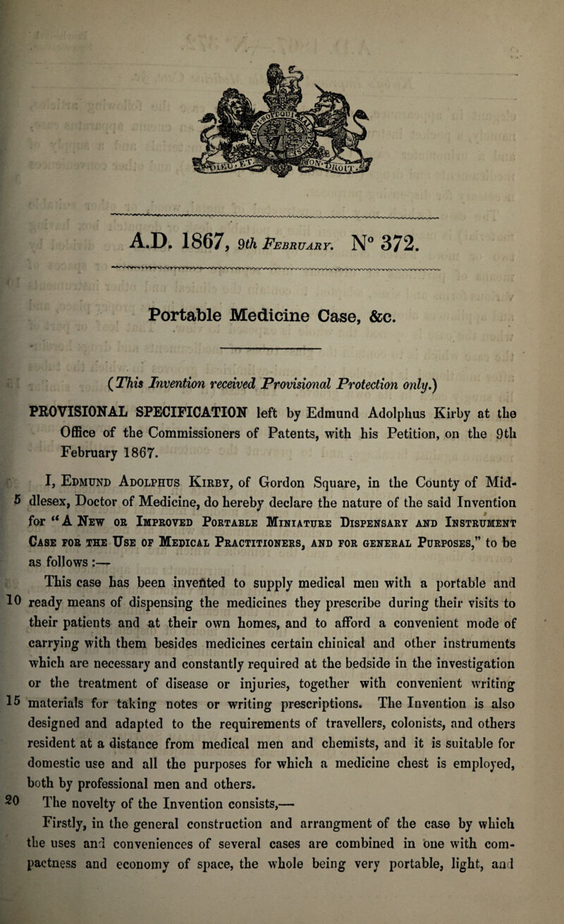 A.D, 1867, §th February. N° 372. Portable Medicine Case, &c. ( This Invention received Provisional Protection only.) PROVISIONAL SPECIFICATION left by Edmund Adolphus Kirby at the Office of the Commissioners of Patents, with his Petition, on the 9th February 1867. I, Edmund Adolphus Kirby, of Gordon Square, in the County of Mid- 5 dlesex, Doctor of Medicine, do hereby declare the nature of the said Invention for u A New or Improved Portable Miniature Dispensary and Instrument Case for the Use of Medical Practitioners, and for general Purposes,” to be as follows This case has been invented to supply medical men with a portable and 10 ready means of dispensing the medicines they prescribe during their visits to their patients and at their own homes, and to afford a convenient mode of carrying with them besides medicines certain chinical and other instruments which are necessary and constantly required at the bedside in the investigation or the treatment of disease or injuries, together with convenient writing 15 materials for taking notes or writing prescriptions. The Invention is also designed and adapted to the requirements of travellers, colonists, and others resident at a distance from medical men and chemists, and it is suitable for domestic use and all the purposes for which a medicine chest is employed, both by professional men and others. 20 The novelty of the Invention consists,— Firstly, in the general construction and arrangment of the case by which the uses and conveniences of several cases are combined in one with com¬ pactness and economy of space, the whole being very portable, light, an d