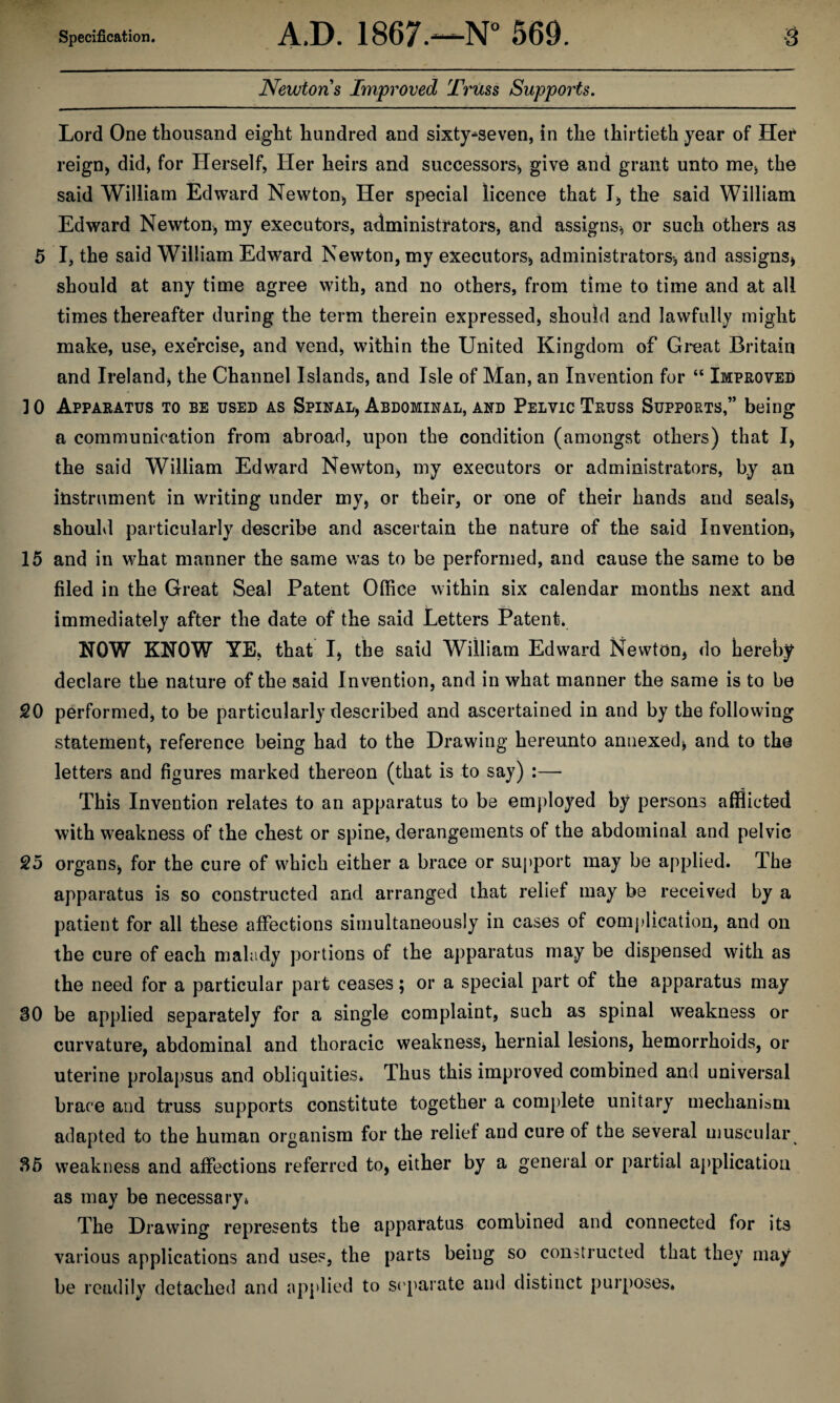 Newtons Improved Triiss Supports. Lord One thousand eight hundred and sixty^seven, in the thirtieth year of Hef reign, did, for Herself, Her heirs and successors, give and grant unto me, the said William Edward Newton, Her special licence that I, the said William Edward Newton, my executors, administrators, and assigns, or such others as 5 I, the said William Edward Newton, my executors, administrators, and assigns, should at any time agree with, and no others, from time to time and at all times thereafter during the term therein expressed, should and lawfully might make, use, exercise, and vend, within the United Kingdom of Great Britain and Ireland, the Channel Islands, and Isle of Man, an Invention for “ Improved ] 0 Apparatus to be used as Spinal, Abdominal, and Pelvic Truss Supports,” being a communication from abroad, upon the condition (amongst others) that I, the said William Edward Newton, my executors or administrators, by an instrument in writing under my, or their, or one of their hands and seals, shouhl particularly describe and ascertain the nature of the said Invention, 15 and in what manner the same was to be performed, and cause the same to be filed in the Great Seal Patent Office within six calendar months next and immediately after the date of the said Letters Patent. NOW KNOW YE, that I, the said William Edward Newton, do hereby declare the nature of the said Invention, and in what manner the same is to be 20 performed, to be particularly described and ascertained in and by the following statement, reference being had to the Drawing hereunto annexed, and to the letters and figures marked thereon (that is to say) :— This Invention relates to an apparatus to be employed by persons afflicted with weakness of the chest or spine, derangements of the abdominal and pelvic 25 organs, for the cure of which either a brace or sujiport may be applied. The apparatus is so constructed and arranged that relief may be received by a patient for all these affections simultaneously in cases of complication, and on the cure of each malady portions of the apparatus may be dispensed with as the need for a particular part ceases; or a special part of the apparatus may 30 be applied separately for a single complaint, such as spinal weakness or curvature, abdominal and thoracic weakness, hernial lesions, hemorrhoids, or uterine prolajisus and obliquities. Thus this improved combined and universal brace and truss supports constitute together a complete unitary mechanism adapted to the human organism for the relief and cure of the several muscular 36 weakness and affections referred to, either by a general or partial application as may be necessary. The Drawing represents the apparatus combined and connected for its various applications and uses, the parts being so constructed that they may be readily detached and applied to S('parate and distinct purposes.