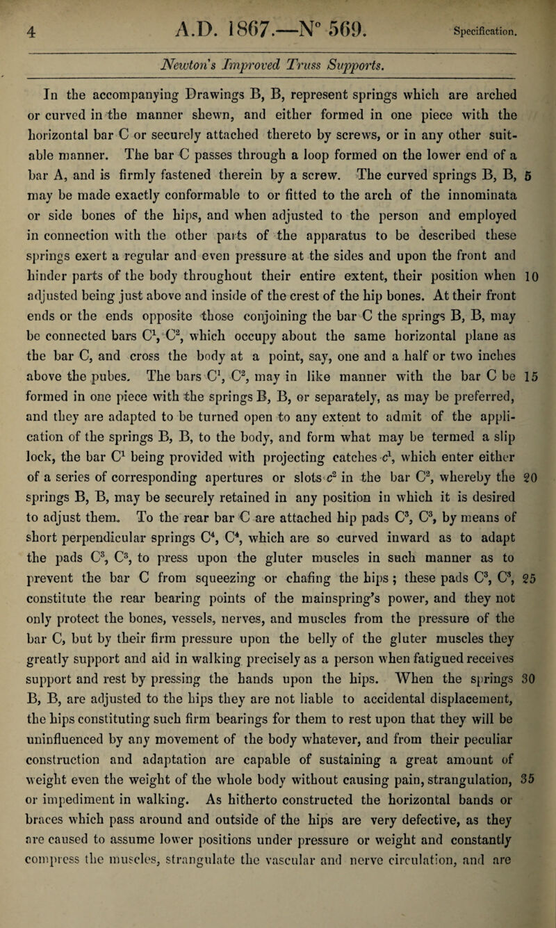 Newtons Improved Truss Supports, In the accompanying Drawings B, B, represent springs which are arched or curved in^the manner shewn, and either formed in one piece with the horizontal bar C or securely attached thereto by screws, or in any other suit¬ able manner. The bar C passes through a loop formed on the lower end of a bar A, and is firmly fastened therein by a screw. The curved springs B, B, 5 may be made exactly conformable to or fitted to the arch of the innominata or side bones of the hips, and when adjusted to the person and employed in connection with the other parts of the apparatus to be described these springs exert a regular and even pressure at the sides and upon the front and hinder parts of the body throughout their entire extent, their position when 10 adjusted being just above and inside of the crest of the hip bones. At their front ends or the ends opposite those coiijoining the bar C the springs B, B, may be connected bars which occupy about the same horizontal plane as the bar C, and cross the body at a point, say, one and a half or two inches above the pubes. The bars CVC^^ in like manner with the bar C be 15 formed in one piece with the springs B, B, or separately, as may be preferred, and they are adapted to be turned open to any extent to admit of the appli¬ cation of the springs B, B, to the body, and form what may be termed a slip lock, the bar being provided with projecting catches c\ which enter either of a series of corresponding apertures or slots^c^ in the bar whereby the 20 springs B, B, may be securely retained in any position in which it is desired to adjust theim To the rear bar C are attached hip pads C®, by means of short perpendicular springs C^, O, which are so curved inward as to adapt the pads C^, C®, to press upon the gluter muscles in such manner as to prevent the bar C from squeezing or chafing the hips ; these pads C^, C^, 25 constitute the rear bearing points of the mainspring’s power, and they not only protect the bones, vessels, nerves, and muscles from the pressure of the bar C, but by their firm pressure upon the belly of the gluter muscles they greatly support and aid in walking precisely as a person when fatigued receives support and rest by pressing the hands upon the hips. When the springs 30 B, B, are adjusted to the hips they are not liable to accidental displacement, the hips constituting such firm bearings for them to rest upon that they will be uninfluenced by any movement of the body whatever, and from their peculiar construction and adaptation are capable of sustaining a great amount of weight even the weight of the whole body without causing pain, strangulation, 35 or impediment in walking. As hitherto constructed the horizontal bands or braces which pass around and outside of the hips are very defective, as they are caused to assume lower positions under pressure or weight and constantly compress the muscles, strangulate the vascular and nerve circulation, and are