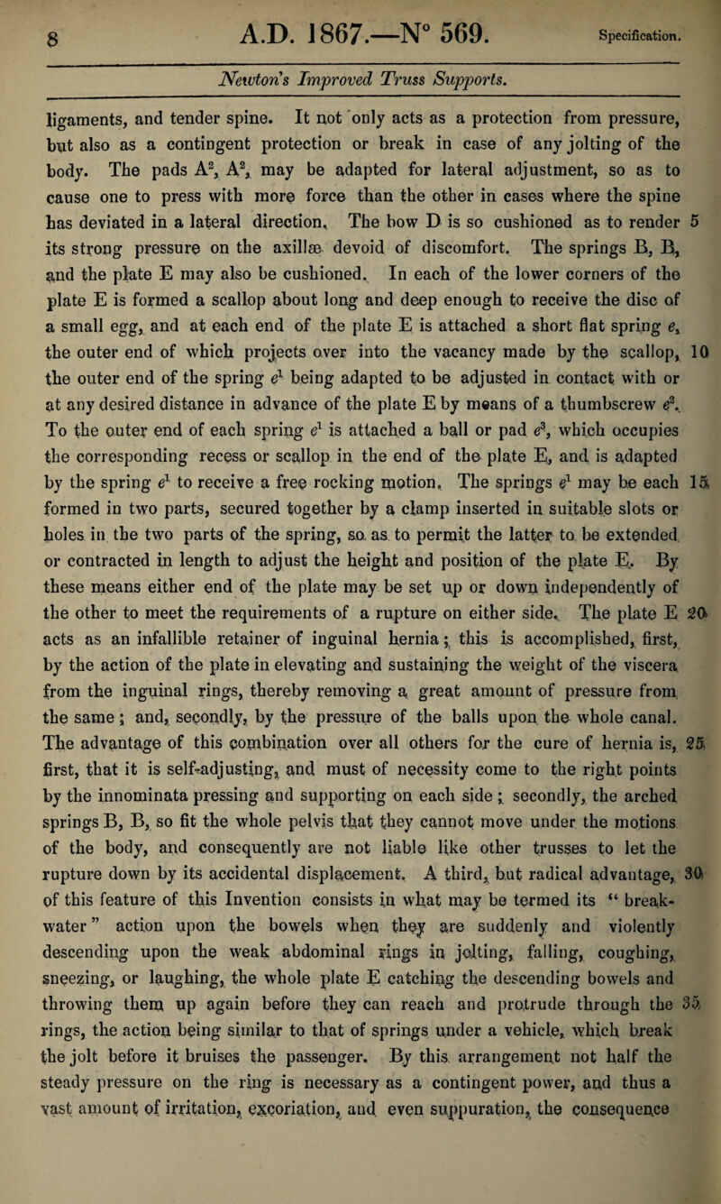 Newtons Improved Truss Supports, ligaments, and tender spine. It not 'only acts as a protection from pressure, but also as a contingent protection or break in case of any jolting of the body. The pads A\ A\ may be adapted for lateral adjustment, so as to cause one to press with more force than the other in cases where the spine has deviated in a lateral direction^ The bow D is so cushioned as to render 5 its strong pressure on the axillae devoid of discomfort. The springs B, B, ^nd the plate E may also be cushioned. In each of the lower corners of the plate E is formed a scallop about long and deep enough to receive the disc of a small egg, and at each end of the plate E is attached a short flat spring the outer end of which projects over into the vacancy made by the scallop, 10 the outer end of the spring being adapted to be adjusted in contact, with or at any desired distance in advance of the plate E by means of a thumbscrew To the outer end of each spriug e^ is attached a ball or pad 6^, which occupies the corresponding recess or scallop in the end of the plate E^ and is adapted by the spring e^ to receive a free rocking motion. The springs may be each 15, formed in two parts, secured together by a clamp inserted in suitable slots or holes in. the two parts of the spring, so. as to permit the latter to be extended, or contracted in length to adjust the height and position of the plate E,. By these means either end of the plate may be set up or down independently of the other to meet the requirements of a rupture on either side. The plate E ^0 acts as an infallible retainer of inguinal herniathis is accomplished, first, by the action of the plate in elevating and sustaiuing the weight of the viscera, from the inguinal rings, thereby removing a great amount of pressure from, the same i and, secoudly, by the pressure of the balls upon the whole canal. The advantage of this combination over all others for the cure of hernia is, 25. first, that it is self-adjusting, and must of necessity come to the right points by the innominata pressing and supporting on each side secondly, the arched springs B, B, so fit the whole pelvis that they cannot move under, the motions of the body, and consequently are not liable like other trusses to let the rupture down by its accidental displacement. A third, but radical advantage, 3(1 of this feature of this Invention consists in what may be termed its “ break¬ water ” action upon the bowels when they are suddenly and violently descending upon the weak abdominal rings in jelting, falling, coughing, sneezing, or laughing, the whole plate E catching the descending bowels and throwing them up again before they can reach and protrude through the 35 rings, the action being similar to that of springs under a vehicle, which break the jolt before it bruises the passenger. By this, arrangement not half the steady pressure on the ring is necessary as a contingent power, and thus a vast amount of irritation, excoriation, and. even suppuration, the consequence