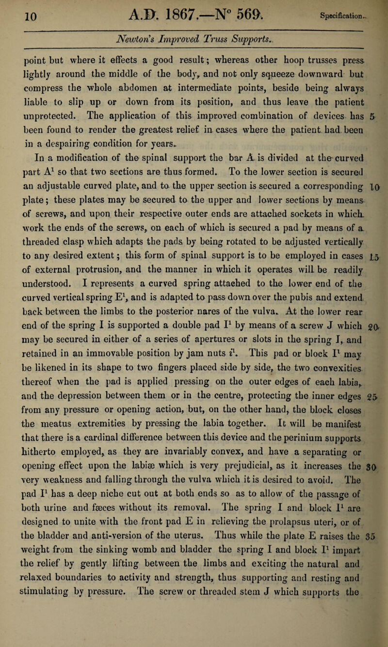 Newtons Improved Truss Supports,. point but where it effects a good result; whereas other hoop trusses press lightly around the middle of the bodjv and not only squeeze downward but compress the whole abdomen at intermediate points, beside being always liable to slip up or down from its position, and thus leave the patient unprotected. The application of this improved combination of devices, has 5 been found to render the greatest relief in cases where the patient, had. been in a despairing condition for years.. In a modification of the spinal support the bar A is divided at the curved part so that two sections are thus formed. To the lower section is secured an adjustable curved plate, and to. the upper section is secured a corresponding lo plate; these plates may be secured to the upper and lower sections by means of screws, and upon their respective outer ends are attached sockets in whick w^ork the ends of the screws, on each of which is secured a pad by means of a threaded clasp which adapts the pads by being rotated to be adjusted vertically to any desired extent; this form of spinal support is to be employed in cases 1.5 of external protrusion, and the manner in which it operates will be readily understood. I represents a curved spring attached to the lower end of the curved vertical spring E^, and is adapted to pass down over the pubis and extend back between the limbs to the posterior nares of the vulva. At the lower rear end of the spring I is supported a double pad P by means of a screw J which go may be secured in either of a series of apertures or slots in the spring I, and retained in an immovable position by jam nuts ih This pad or block P may be likened in its shape to two fingers placed side by side, the two convexities, thereof when the pad is applied pressing on the outer edges of each labia,, and the depression between them or in the centre, protecting the inner edges g5 from any pressure or opening action, but, on the other hand, the block closes the meatus extremities by pressing the labia together. It will he manifest that there is a cardinal difference between this device and the perinium supports hitherto employed, as they are invariably convex, and have a separating or opening effect upon the labise which is very prejudicial, as it increases the 30 very weakness and falling through the vulva which it is desired to avoid. The pad P has a deep niche cut out at both ends so as to allow of the passage of both urine and fseces without its removal. The spring I and block P are designed to unite with the front pad E in relieving the prolapsus uteri, or of the bladder and anti-version of the uterus. Thus while the plate E raises the 35 weight from the sinking womb and bladder the spring I and block P impart the relief by gently lifting between the limbs and exciting the natural and relaxed boundaries to activity and strength, thus supporting and resting and stimulating by pressure. The screw or threaded stem J which supports the