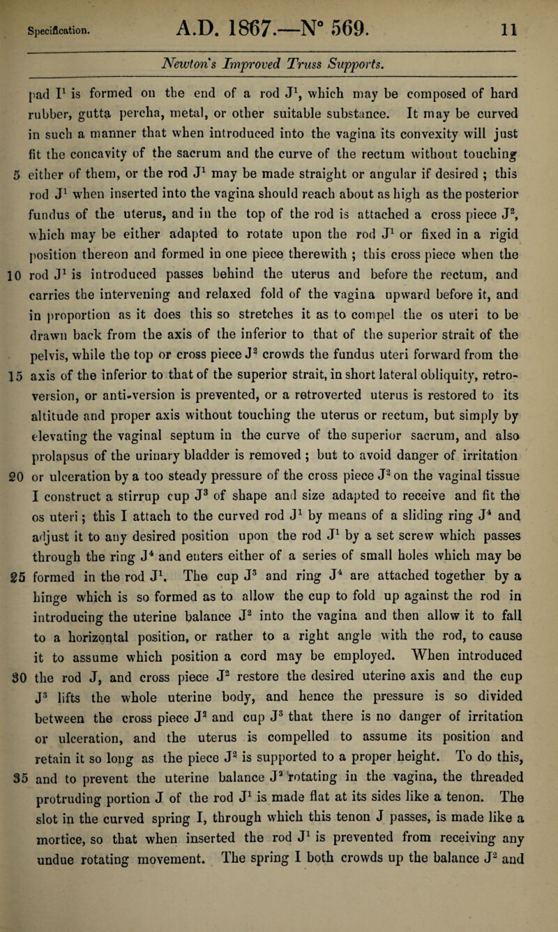 Newtons Improved Truss Supports. pad P is formed on the end of a rod P, which may be composed of hard rubber, gutta percha, metal, or other suitable substance. It may be curved in such a manner that when introduced into the vagina its convexity will just fit the concavity of the sacrum and the curve of the rectum without touching 5 either of them, or the rod may be made straight or angular if desired ; this rod P when inserted into the vagina should reach about as high as the posterior fundus of the uterus, and in the top of the rod is attached a cross piece J^, which may be either adapted to rotate upon the rod P or fixed in a rigid position thereon and formed in one piece therewith ; this cross piece when the 10 rod is introduced passes behind the uterus and before the rectum, and carries the intervening and relaxed fold of the vagina upward before it, and in })roportion as it does this so stretches it as to compel the os uteri to be drawn back from the axis of the inferior to that of the superior strait of the pelvis, while the top or cross pieced^ crowds the fundus uteri forward from the 15 axis of the inferior to that of the superior strait, in short lateral obliquity, retro¬ version, or anti-version is prevented, or a retroverted uterus is restored to its altitude and proper axis without touching the uterus or rectum, but simply by elevating the vaginal septum in the curve of the superior sacrum, and also prolapsus of the urinary bladder is removed ; but to avoid danger of irritation 20 or ulceration by a too steady pressure of the cross piece on the vaginal tissue I construct a stirrup cup of shape and size adapted to receive and fit the os uteri; this I attach to the curved rod by means of a sliding ring and adjust it to any desired position upon the rod P by a set screw which passes through the ring and enters either of a series of small holes which may be 25 formed in the rod P, The cup and ring P are attached together by a hinge which is so formed as to allow the cup to fold up against the rod in introducing the uterine balance into the vagina and then allow it to fall to a horizontal position, or rather to a right angle with the rod, to cause it to assume which position a cord may be employed. When introduced 30 the rod J, and cross piece restore the desired uterine axis and the cup lifts the whole uterine body, and hence the pressure is so divided between the cross piece and cup that there is no danger of irritation or ulceration, and the uterus is compelled to assume its position and retain it so long as the piece is supported to a proper height. To do this, 35 and to prevent the uterine balance Totating in the vagina, the threaded protruding portion J of the rod is made flat at its sides like a tenon. The slot in the curved spring I, through which this tenon J passes, is made like a mortice, so that when inserted the rod is prevented from receiving any undue rotating movement. The spring I both crowds up the balance and
