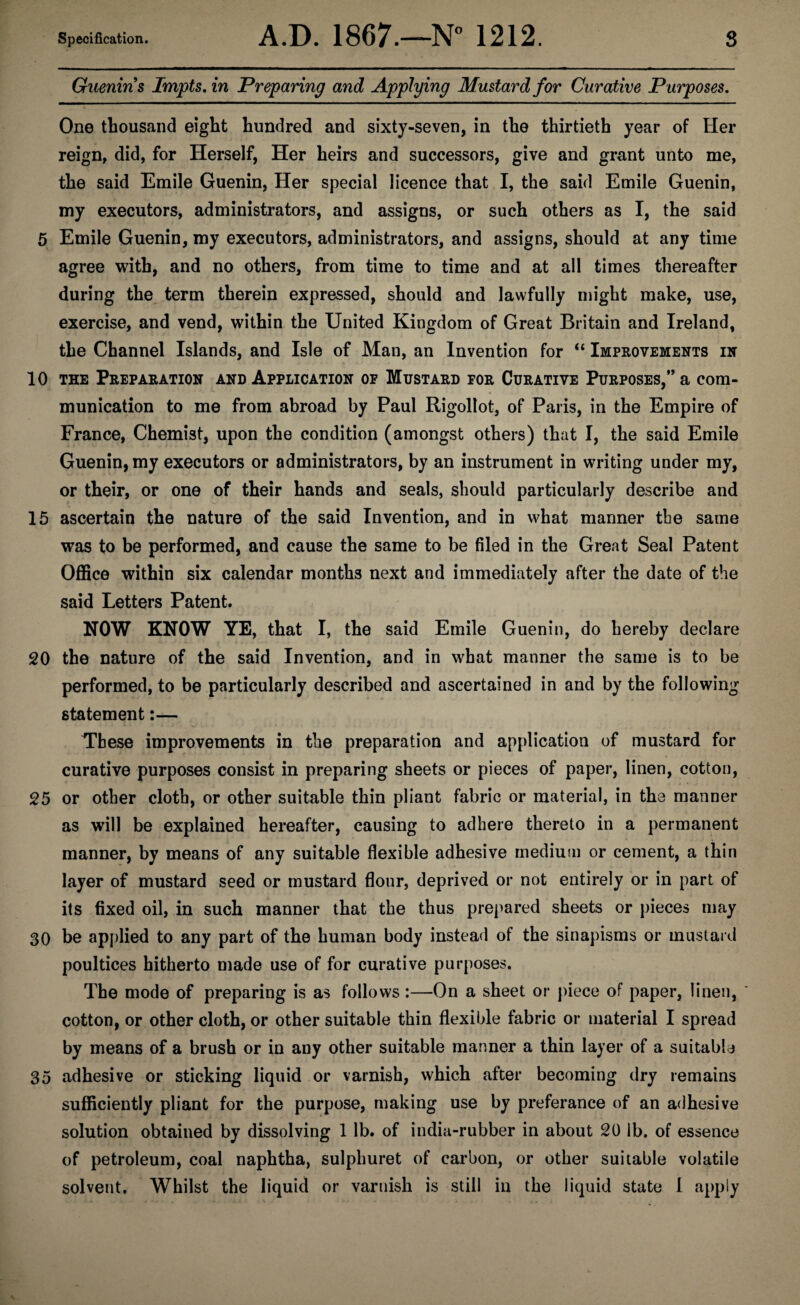 Guenin s Impts. in Preparing and Applying Mustard for Curative Purposes. One thousand eight hundred and sixty-seven, in the thirtieth year of Her reign, did, for Herself, Her heirs and successors, give and grant unto me, the said Emile Guenin, Her special licence that I, the said Emile Guenin, my executors, administrators, and assigns, or such others as I, the said 5 Emile Guenin, my executors, administrators, and assigns, should at any time agree with, and no others, from time to time and at all times thereafter during the term therein expressed, should and lawfully might make, use, exercise, and vend, within the United Kingdom of Great Britain and Ireland, the Channel Islands, and Isle of Man, an Invention for “ Improvements in 10 the Preparation and Application of Mustard for Curative Purposes,” a com¬ munication to me from abroad by Paul Rigollot, of Paris, in the Empire of France, Chemist, upon the condition (amongst others) that I, the said Emile Guenin, my executors or administrators, by an instrument in writing under my, or their, or one of their hands and seals, should particularly describe and 15 ascertain the nature of the said Invention, and in what manner the same was to be performed, and cause the same to be filed in the Great Seal Patent Office within six calendar months next and immediately after the date of the said Letters Patent. NOW KNOW YE, that I, the said Emile Guenin, do hereby declare 20 the nature of the said Invention, and in what manner the same is to be performed, to be particularly described and ascertained in and by the following statement:— These improvements in the preparation and application of mustard for curative purposes consist in preparing sheets or pieces of paper, linen, cotton, 25 or other cloth, or other suitable thin pliant fabric or material, in the manner as will be explained hereafter, causing to adhere thereto in a permanent manner, by means of any suitable flexible adhesive medium or cement, a thin layer of mustard seed or mustard flour, deprived or not entirely or in part of its fixed oil, in such manner that the thus prepared sheets or pieces may 30 be applied to any part of the human body instead of the sinapisms or mustard poultices hitherto made use of for curative purposes. The mode of preparing is as follows :—On a sheet or piece of paper, linen, cotton, or other cloth, or other suitable thin flexible fabric or material I spread by means of a brush or in any other suitable manner a thin layer of a suitable 35 adhesive or sticking liquid or varnish, which after becoming dry remains sufficiently pliant for the purpose, making use by preferance of an adhesive solution obtained by dissolving 1 lb. of india-rubber in about 20 lb. of essence of petroleum, coal naphtha, sulphuret of carbon, or other suitable volatile solvent. Whilst the liquid or varnish is still in the liquid state 1 apply