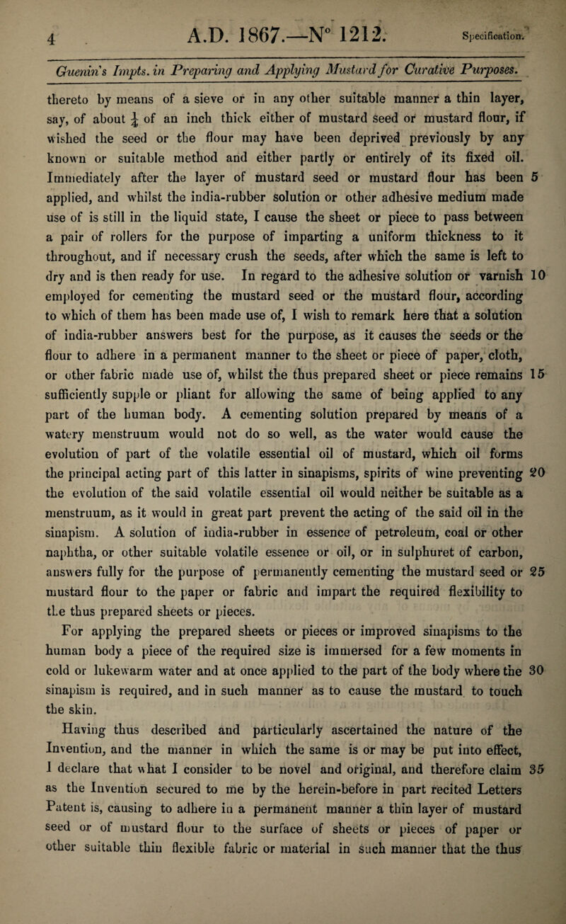 A.D. 1867.—N° 121 Specification. Guenins Impts. in Preparing and Applying Mustard for Curative Purposes. thereto by means of a sieve or in any other suitable manner a thin layer, say, of about \ of an inch thick either of mustard seed or mustard flour, if wished the seed or the flour may have been deprived previously by any known or suitable method and either partly or entirely of its fixed oil. Immediately after the layer of mustard seed or mustard flour has been 5 applied, and whilst the india-rubber solution or other adhesive medium made use of is still in the liquid state, I cause the sheet or piece to pass between a pair of rollers for the purpose of imparting a uniform thickness to it throughout, and if necessary crush the seeds, after which the same is left to dry and is then ready for use. In regard to the adhesive solution or varnish 10 employed for cementing the mustard seed or the mustard flour, according to which of them has been made use of, I wish to remark here that a solution of india-rubber answers best for the purpose, as it causes the seeds or the flour to adhere in a permanent manner to the sheet or piece of paper, cloth, or other fabric made use of, whilst the thus prepared sheet or piece remains 15 sufficiently supple or pliant for allowing the same of being applied to any part of the human body. A cementing solution prepared by means of a watery menstruum would not do so well, as the water would cause the evolution of part of the volatile essential oil of mustard, which oil forms the principal acting part of this latter in sinapisms, spirits of wine preventing 20 the evolution of the said volatile essential oil would neither be suitable as a menstruum, as it would in great part prevent the acting of the said oil in the sinapism. A solution of india-rubber in essence of petroleum, coal or other naphtha, or other suitable volatile essence or oil, or in sulphuret of carbon, answers fully for the purpose of permanently cementing the mustard seed or 25 mustard flour to the paper or fabric and impart the required flexibility to the thus prepared sheets or pieces. For applying the prepared sheets or pieces or improved sinapisms to the human body a piece of the required size is immersed for a few moments in cold or lukewarm water and at once applied to the part of the body where the 30 sinapism is required, and in such manner as to cause the mustard to touch the skin. Having thus described and particularly ascertained the nature of the Invention, and the manner in which the same is or may be put into effect, I declare that what I consider to be novel and original, and therefore claim 35 as the Invention secured to me by the herein-before in part recited Letters Patent is, causing to adhere in a permanent manner a thin layer of mustard seed or of mustard flour to the surface of sheets or pieces of paper or other suitable thin flexible fabric or material in such manner that the thus