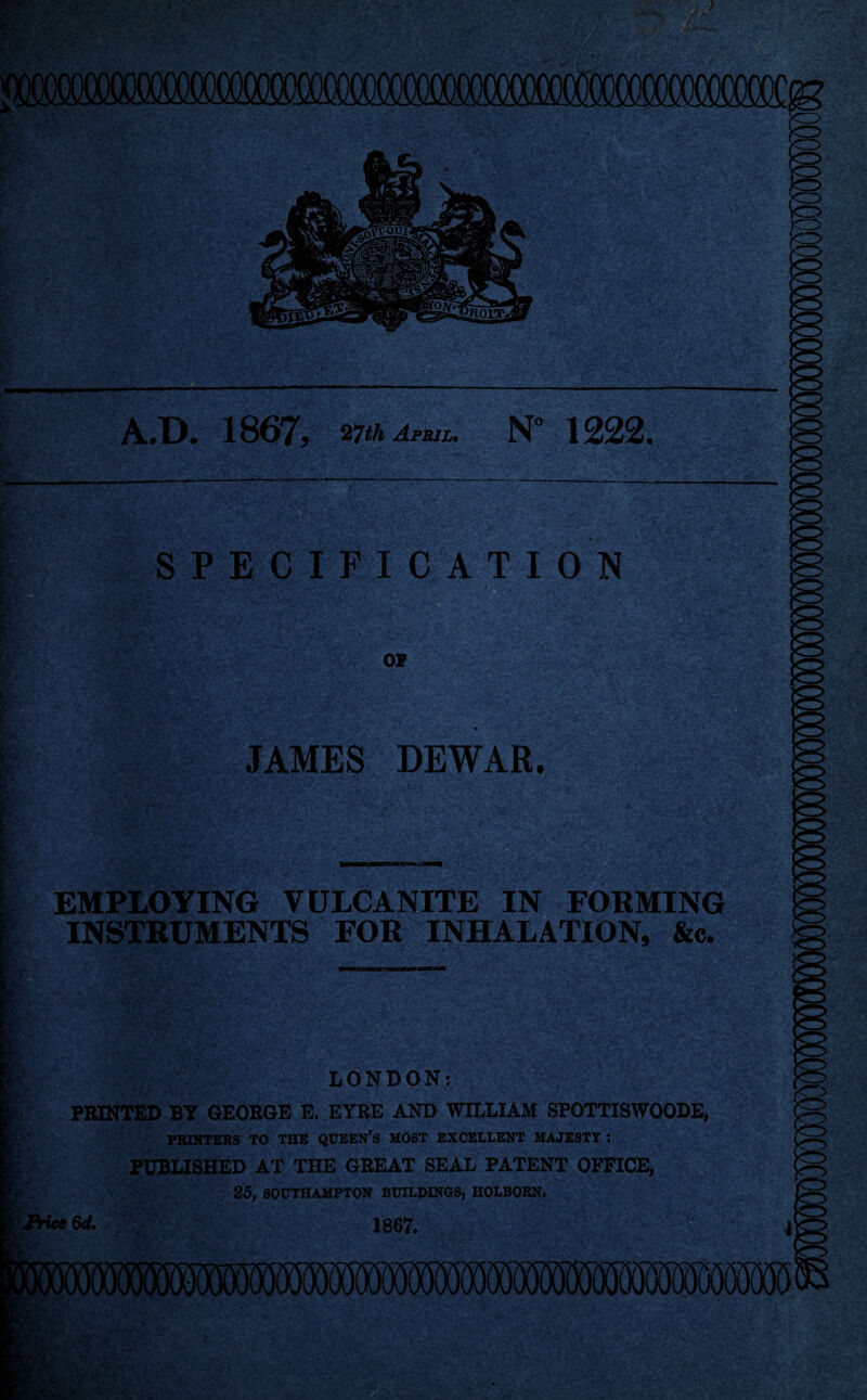 xxjcom .D. 1867, WhAna. N° 1222. gram aSfcfr •■' ■J SKs* SPECIFICATION OF JAMES DEWAR. EMPLOYING VULCANITE IN FORMING INSTRUMENTS FOR INHALATION, &c. LONDON; PRINTED BY GEORGE E. EYRE AND WILLIAM SPOTTISWOODE, PRINTERS TO THE QUEEN’S MOST EXCELLENT MAJESTY ! PUBLISHED AT THE GREAT SEAL PATENT OFFICE, 25, SOUTHAMPTON BUILDINGS, HOLBORN. 1867. IKnfA^SBKv '.’Si'':' S&J&frjXimiiAl  ‘ iiiiiili