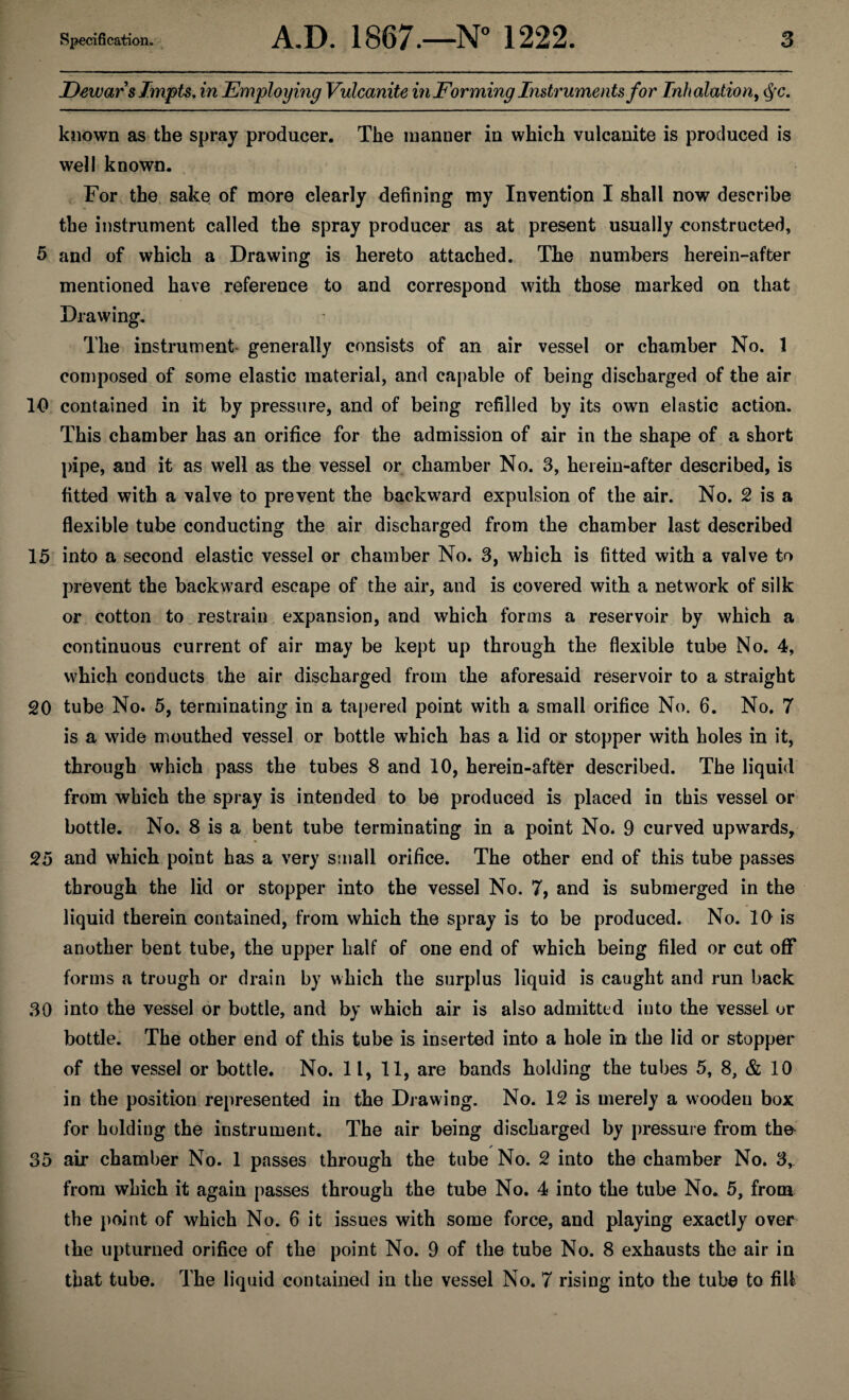 Dewar s Impts. in Employing Vulcanite in Forming Instruments for Inhalation, cfc. known as the spray producer. The manner in which vulcanite is produced is well known. For the sake of more clearly defining my Invention I shall now describe the instrument called the spray producer as at present usually constructed, 5 and of which a Drawing is hereto attached. The numbers herein-after mentioned have reference to and correspond with those marked on that Drawing. The instrument generally consists of an air vessel or chamber No. 1 composed of some elastic material, and capable of being discharged of the air 10 contained in it by pressure, and of being refilled by its own elastic action. This chamber has an orifice for the admission of air in the shape of a short pipe, and it as well as the vessel or chamber No. 3, herein-after described, is fitted with a valve to prevent the backward expulsion of the air. No. 2 is a flexible tube conducting the air discharged from the chamber last described 15 into a second elastic vessel or chamber No. 3, which is fitted with a valve to prevent the backward escape of the air, and is covered with a network of silk or cotton to restrain expansion, and which forms a reservoir by which a continuous current of air may be kept up through the flexible tube No. 4, which conducts the air discharged from the aforesaid reservoir to a straight 20 tube No. 5, terminating in a tapered point with a small orifice No. 6. No. 7 is a wide mouthed vessel or bottle which has a lid or stopper with holes in it, through which pass the tubes 8 and 10, herein-after described. The liquid from which the spray is intended to be produced is placed in this vessel or bottle. No. 8 is a bent tube terminating in a point No. 9 curved upwards, 25 and which point has a very small orifice. The other end of this tube passes through the lid or stopper into the vessel No. 7, and is submerged in the liquid therein contained, from which the spray is to be produced. No. 10 is another bent tube, the upper half of one end of which being filed or cut off forms a trough or drain by which the surplus liquid is caught and run back 30 into the vessel or bottle, and by which air is also admitted into the vessel or bottle. The other end of this tube is inserted into a hole in the lid or stopper of the vessel or bottle. No. 11, 11, are bands holding the tubes 5, 8, & 10 in the position represented in the Drawing. No. 12 is merely a wooden box for holding the instrument. The air being discharged by pressure from tho * 35 air chamber No. 1 passes through the tube No. 2 into the chamber No. 3, from which it again passes through the tube No. 4 into the tube No. 5, from the point of which No. 6 it issues with some force, and playing exactly over the upturned orifice of the point No. 9 of the tube No. 8 exhausts the air in that tube. The liquid contained in the vessel No. 7 rising into the tube to fill