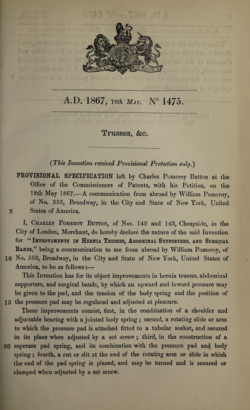 Trusses, &c. (This Invention received Provisional Protection only.) PROVISIONAL SPECIFICATION left by Charles Pomeroy Button at the Office of the Commissioners of Patents, with his Petition, on the 18th May 1867.—A communication from abroad by William Pomeroy, of No. 553, Broadway, in the City and State of New York, United 5 States of America. I, Charles Pomeroy Button, of Nos. 142 and 143, Cheapside, in the City of London, Merchant, do hereby declare the nature of the said Invention for “ Improvements in Hernia Trusses, Abdominal Supporters, and Surgical Bands,” being a communication to me from abroad by William Pomeroy, of 10 No. 553, Broadway, in the City and State of New York, United States of America, to be as follows:— This Invention has for its object improvements in hernia trusses, abdominal supporters, and surgical bands, by which an upward and inward pressure may be given to the pad, and the tension of the body spring and the position of 15 the pressure pad may be regulated and adjusted at pleasure. These improvements consist, first, in the combination of a shoulder and adjustable bearing with a jointed body spring ; second, a rotating slide or arm to which the pressure pad is attached fitted to a tubular socket, and secured in its place when adjusted by a set screw ; third, in the construction of a 20 seperate pad spring, and its combination with the pressure pad and body spring; fourth, a cut or slit at the end of the rotating arm or slide in which the end of the pad spring is placed, and may be turned and is secured or clamped when adjusted by a set screw.