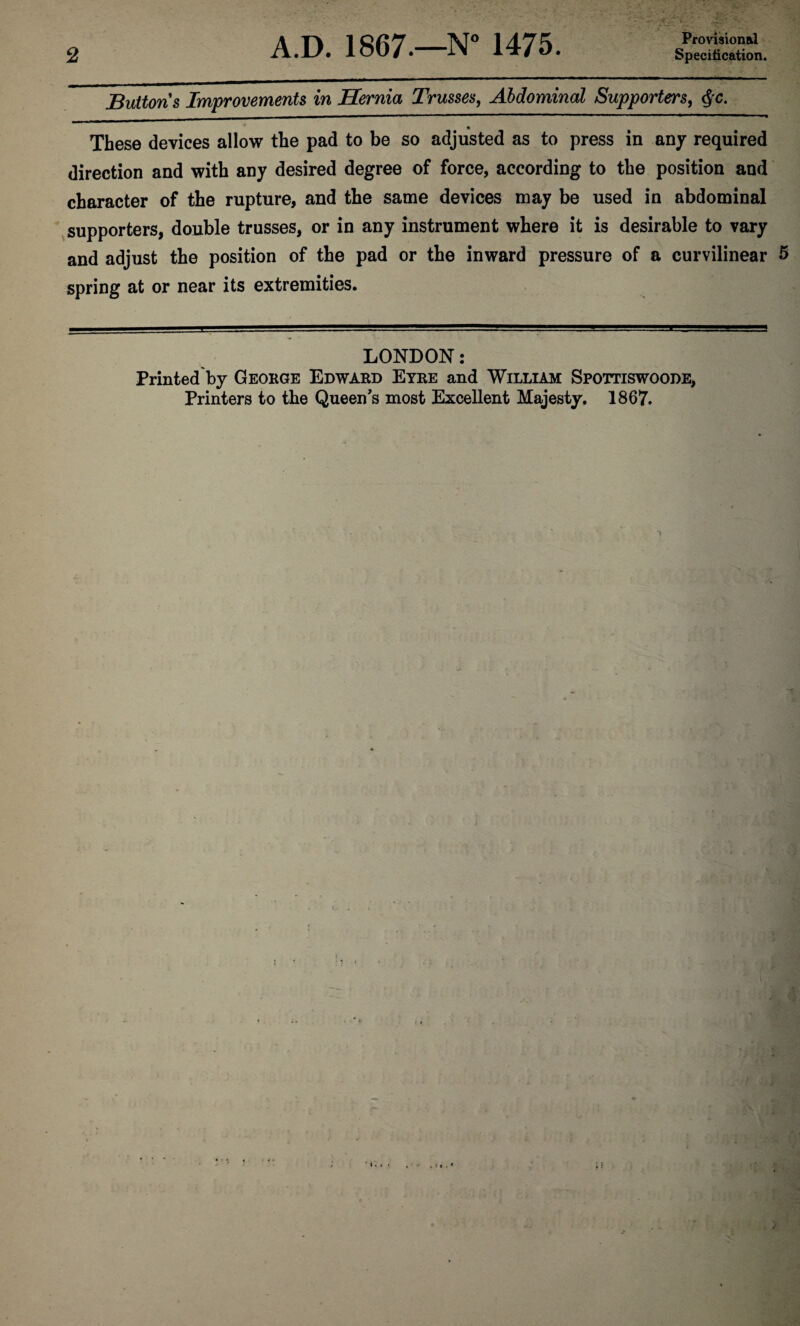 2 Provisional Specification. Buttons Improvements in Hernia Trusses, Abdominal Supporters, $c. « These devices allow the pad to be so adjusted as to press in any required direction and with any desired degree of force, according to the position and character of the rupture, and the same devices may be used in abdominal supporters, double trusses, or in any instrument where it is desirable to vary and adjust the position of the pad or the inward pressure of a curvilinear 5 spring at or near its extremities. LONDON: Printed by George Edward Eyre and William Spottiswoode, Printers to the Queen's most Excellent Majesty. 1867.