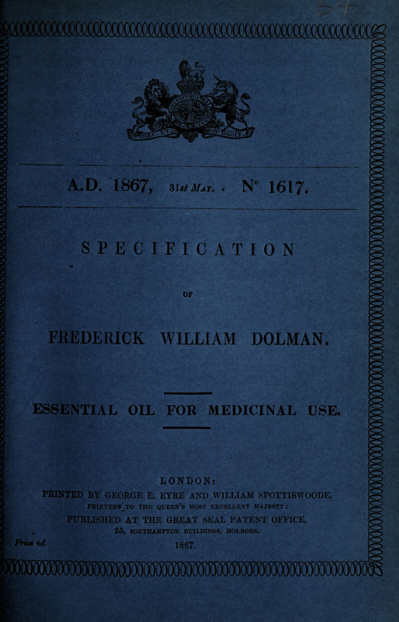 A.D. 1867, 3i*< Mat. < N” 1617. SPECIFICATION OF FREDERICK WILLIAM DOLMAN. ESSENTIAL OIL FOR MEDICINAL USE. LONDON: PRINTED BY GEORGE E. EYRE AND WILLIAM SPOTTISWOODE, PRINTERS'VrO THE QUEEN’S MOST EXCELLENT MAJESTY J PUBLISHED AT THE GREAT SEAL PATENT OFFICE, , 25, SOUTHAMPTON BUILDINGS, HOLBORN. Price 4rf. 1867.