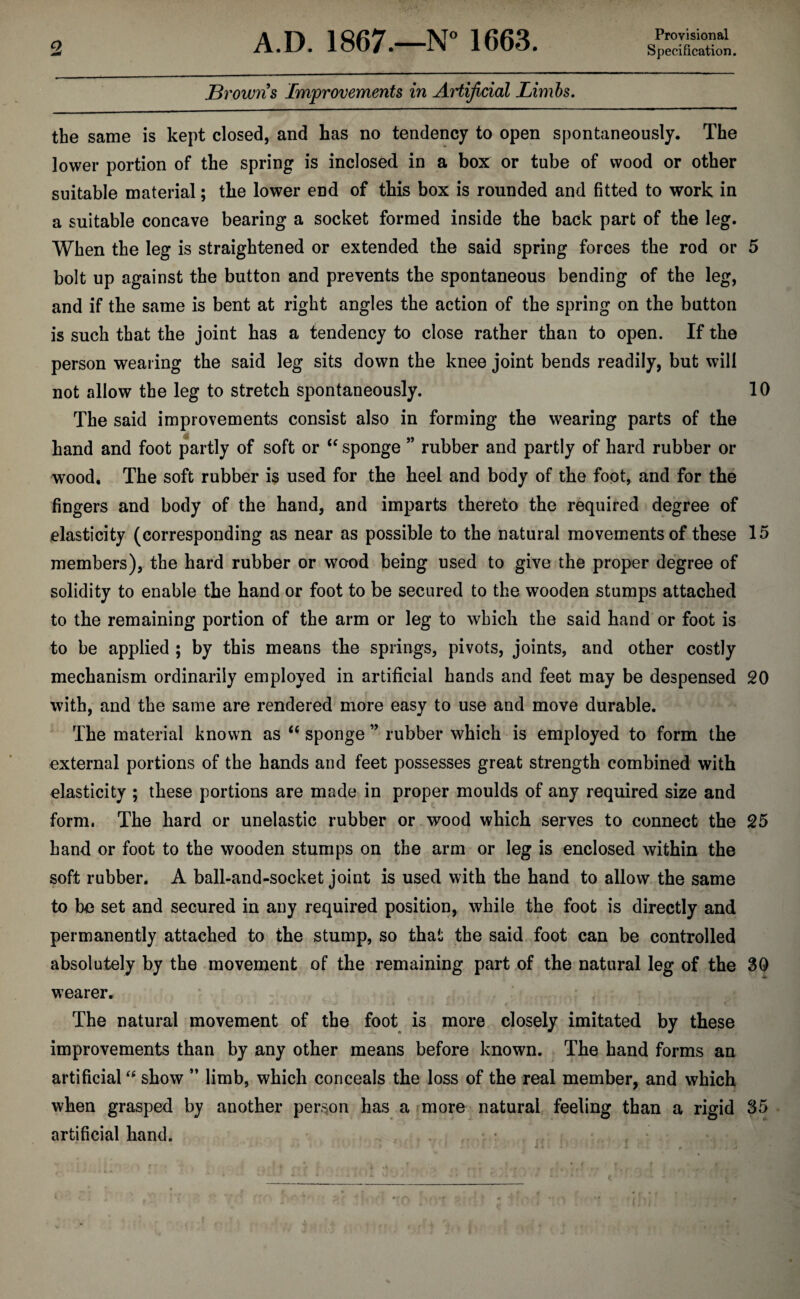 Provisional Specification. Browns Improvements in Artijicial Limhs. the same is kept closed, and has no tendency to open spontaneously. The lower portion of the spring is inclosed in a box or tube of wood or other suitable material; the lower end of this box is rounded and fitted to work in a suitable concave bearing a socket formed inside the back part of the leg. When the leg is straightened or extended the said spring forces the rod or 5 bolt up against the button and prevents the spontaneous bending of the leg, and if the same is bent at right angles the action of the spring on the button is such that the joint has a tendency to close rather than to open. If the person wearing the said leg sits down the knee joint bends readily, but will not allow the leg to stretch spontaneously. 10 The said improvements consist also in forming the wearing parts of the hand and foot partly of soft or sponge ” rubber and partly of hard rubber or wood. The soft rubber is used for the heel and body of the foot, and for the fingers and body of the hand, and imparts thereto the required degree of elasticity (corresponding as near as possible to the natural movements of these 15 members), the hard rubber or wood being used to give the proper degree of solidity to enable the hand or foot to be secured to the wooden stumps attached to the remaining portion of the arm or leg to which the said hand or foot is to be applied ; by this means the springs, pivots, joints, and other costly mechanism ordinarily employed in artificial hands and feet may be despensed 20 with, and the same are rendered more easy to use and move durable. The material known as “ sponge ” rubber which is employed to form the external portions of the hands and feet possesses great strength combined with elasticity ; these portions are made in proper moulds of any required size and form. The hard or unelastic rubber or wood which serves to connect the 25 hand or foot to the wooden stumps on the arm or leg is enclosed within the soft rubber. A ball-and-socket joint is used with the hand to allow the same to be set and secured in any required position, while the foot is directly and permanently attached to the stump, so that the said foot can be controlled absolutely by the movement of the remaining part of the natural leg of the 3Q wearer. The natural movement of the foot is more closely imitated by these improvements than by any other means before known. The hand forms an artificial show ” limb, which conceals the loss of the real member, and which when grasped by another person has a more natural feeling than a rigid 35 artificial hand.