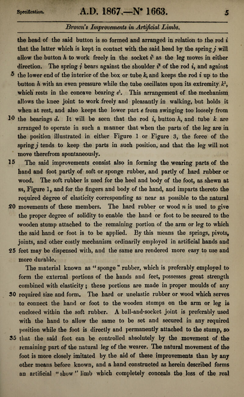 browns Improvements in Artificial Limbs. the head of the said button is so formed and arranged in relation to the rod i that the latter which is kept in contact with the said head by the springy will allow the button h to work freely in the socket i} as the leg moves in either direction. The spring j bears against the shoulder i^ of the rod i, and against ^ the lower end of the interior of the box or tube A;, and keeps the rod i up to the button h with an even pressure while the tube oscillates upon its extremity F, . which rests in the concave bearing e'^. This arrangement of the mechanism allows the knee joint to work freely and pleasantly in walking, but holds it when at rest, and also keeps the lower part e from swinging too loosely from the bearings d. It will be seen that the rod i, button A, and tube k are arranged to operate in such a manner that when the parts of the leg are in the position illustrated in either Figure 1 or Figure 3, the force of the springy tends to keep the parts in such position, and that the leg will not move therefrom spontaneously. 15 The said improvements consist also in forming the wearing parts of the hand and foot partly of soft or-sponge rubber, and partly of hard rubber or wood. The soft rubber is used for the heel and body of the foot, as shewn at m. Figure 1, and for the fingers and body of the hand, and imparts thereto the required degree of elasticity corresponding as‘ near as possible to the natural 20 movements of these members. The hard rubber or wood n is used to give the proper degree of solidity to enable the hand or foot to be secured to the wooden stump attached to the remaining portion of the arm or leg to which the said hand or foot is to be applied. By this means the springs, pivots, joints, and other costly mechanism ordinarily employed in artificial hands and 25 feet may be dispensed with, and the same are rendered more easy to use and more durable. The material known as “ sponge ” rubber, which is preferably employed to form the external portions of the hands and feet, possesses great strength combined with elasticity; these portions are made in proper moulds of any 30 required size and form. The hard or unelastic rubber or wood which serves to connect the hand or foot to the wooden stumps on the arm or leg is enclosed within the soft rubber. A ball-and-socket joint is preferably used with the hand to allow the same to be set and secured in any required position while the foot is directly and permanently attached to the stump, so 35 that the said foot can be controlled absolutely by the movement of the remaining part of the natural leg of the wearer. The natural movement of the foot is more closely imitated by the aid of these improvements than by any other means before known, and a hand constructed as herein described forms an artificial “ show limb which completely conceals the. loss of the real