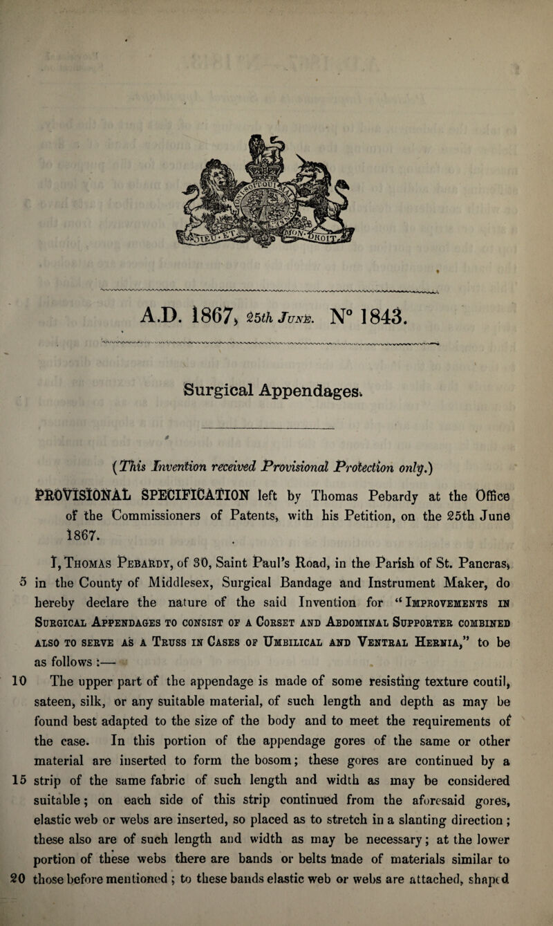 'WVA/' AJD. 1867. &5th juNb. N° 1843. '\'\'\A.A/W\AA/^<M \■ \,\r\ni \^VWA'V\Av<V mv Vi Surgical Appendages. (This Invention received Provisional Protection only.) PROVISIONAL SPECIFICATION left by Thomas Pebardy at the Office of the Commissioners of Patents* with his Petition, on the 25th June 1867. « I, Thomas Pebardy, of 30, Saint Paul’s Road, in the Parish of St. Pancras* 5 in the County of Middlesex, Surgical Bandage and Instrument Maker, do hereby declare the nature of the said Invention for “Improvements in Surgical Appendages to consist of a Corset and Abdominal Supporter combined ALSO TO SERVE AS A TRUSS IN CASES OF UMBILICAL AND VENTRAL HERNIA,” to be as follows :— 10 The upper part of the appendage is made of some resisting texture couth* sateen, silk, or any suitable material, of such length and depth as may be found best adapted to the size of the body and to meet the requirements of the case. In this portion of the appendage gores of the same or other material are inserted to form the bosom; these gores are continued by a 15 strip of the same fabric of such length and width as may be considered suitable; on each side of this strip continued from the aforesaid gores, elastic web or webs are inserted, so placed as to stretch in a slanting direction ; these also are of such length and width as may be necessary; at the lower portion of these webs there are bands or belts tnade of materials similar to 20 those before mentioned ; to these bands elastic web or webs are attached, shaped