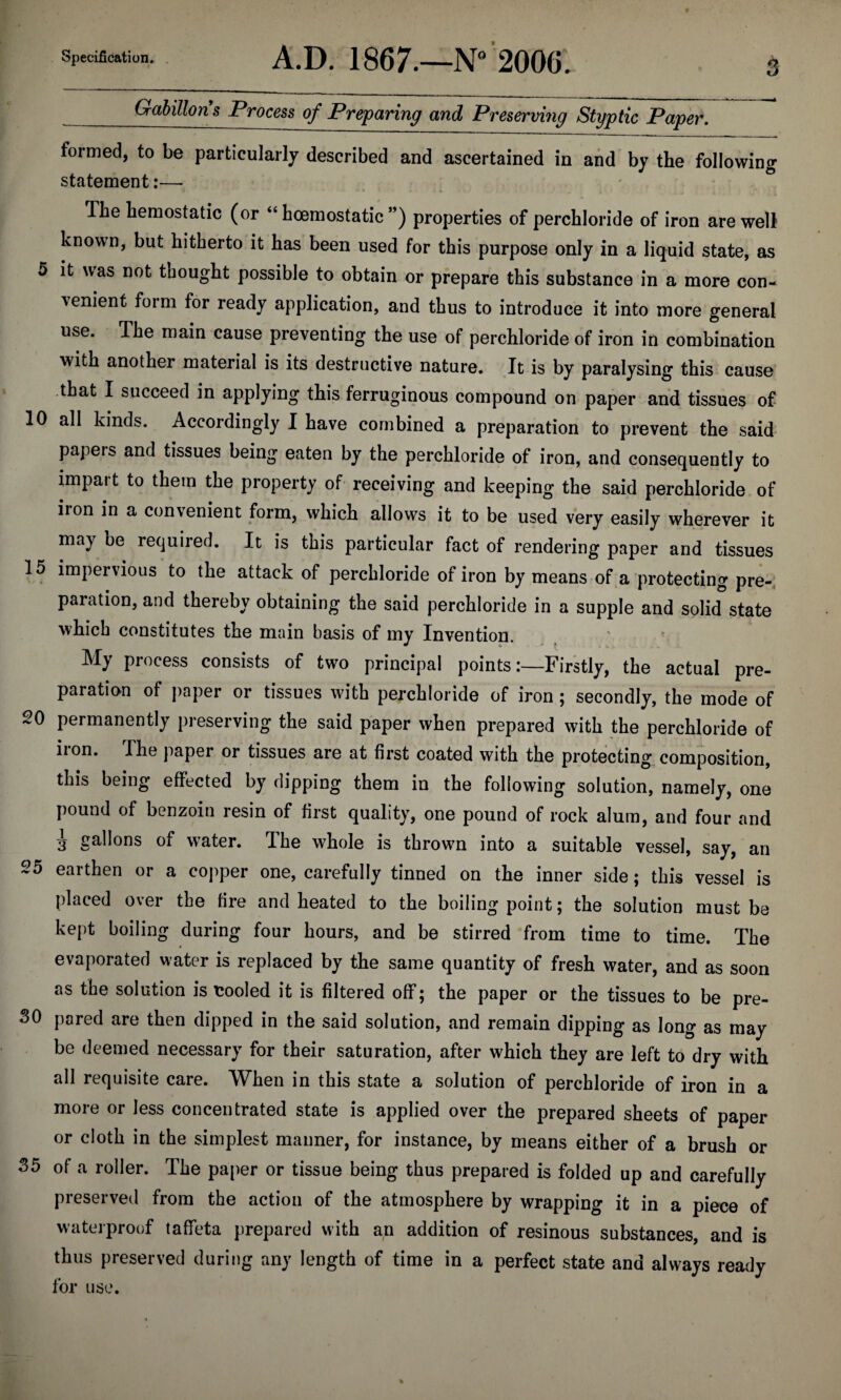 tj _GabiUons Process of Preparing and Preserving Styptic Paper. formed, to be particularly described and ascertained in and by the following statement:— The hemostatic (or “ hoemostatic ”) properties of perchloride of iron are well1 known, but hitherto it has been used for this purpose only in a liquid state, as 5 it was not thought possible to obtain or prepare this substance in a more con¬ venient form for ready application, and thus to introduce it into more general use. The main cause preventing the use of perchloride of iron in combination with another material is its destructive nature. It is by paralysing this cause that I succeed in applying this ferruginous compound on paper and tissues of 10 all kinds. Accordingly I have combined a preparation to prevent the said papeis and tissues being eaten by the perchloride of iron, and consequently to impart to them the property of receiving and keeping the said perchloride of iron in a convenient form, which allows it to be used very easily wherever it may be required. It is this particular fact of rendering paper and tissues 15 impervious to the attack of perchloride of iron by means of a protecting pre¬ paration, and thereby obtaining the said perchloride in a supple and solid state which constitutes the main basis of my Invention. My process consists of two principal points:—Firstly, the actual pre¬ paration of paper or tissues with perchloride of iron ; secondly, the mode of 20 permanently preserving the said paper when prepared with the perchloride of iion. The paper or tissues are at first coated with the protecting composition, this being effected by dipping them in the following solution, namely, one pound of benzoin resin of first quality, one pound of rock alum, and four and i gall°ns of water. The whole is thrown into a suitable vessel, say, an 25 earthen or a copper one, carefully tinned on the inner side; this vessel is placed over the fire and heated to the boiling point; the solution must be kept boiling during four hours, and be stirred from time to time. The evaporated water is replaced by the same quantity of fresh water, and as soon as the solution is cooled it is filtered off; the paper or the tissues to be pre- 30 pared are then dipped in the said solution, and remain dipping as long as may be deemed necessary for their saturation, after which they are left to dry with all requisite care. When in this state a solution of perchloride of iron in a more or less concentrated state is applied over the prepared sheets of paper or cloth in the simplest manner, for instance, by means either of a brush or 35 of a roller. The paper or tissue being thus prepared is folded up and carefully preserved from the action of the atmosphere by wrapping it in a piece of waterproof taffeta prepared with an addition of resinous substances, and is thus preserved during any length of time in a perfect state and always ready for use.