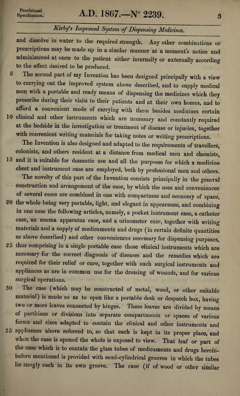 Specification. 3 A.D. 1867.—N“ 2239. Kirby s Improved System of Dispensing Medicines^ and dissolve in water to the required strength. Any other combinations or prescriptions may be made up in a similar manner at a moments notice and administered at once to the patient either internally or externally according to the effect desired to be produced. 5 Ihe second part of my Invention has been designed principally with a view to carrying out the improved system above described, and to supply medical men with a portable and ready means of dispensing the medicines which they prescribe during their visits to their patients and at their own homes, and to afford a convenient mode of carrying with them besides medicines certain 10 clinical and other instruments which are necessary and constantly required at the bedside in the investigation or treatment of disease or injuries, together with convenient writing materials for taking notes or writing prescriptions. The Invention is also designed and adapted to the requirements of travellers, colonists, and others resident at a distance from medical men and chemists, 15 and it is suitable for domestic use and all the purposes for which a medicine chest and instrument case are employed, both by professional men and others. The novelty of this part of the Invention consists principally in the general construction and arrangement of the case, by which the uses and conveniences of several cases are combined in one with com[)actness and economy of space, 20 the whole being very portable, light, and elegant in appearance, and combining in one case the following articles, namely, a pocket instrument case, a catheter case, an enema apparatus case, and a urinometer case, together with writing materials and a supply of medicaments and drugs (in certain definite quantities as above described) and other conveniences necessary for dispensing purposes, 25 thus comprising in a single portable case those clinical instruments which are necessary for the correct diagnosis of diseases and the remedies which are required for their relief or cure, together with such surgical instruments and appliances as are in common use for the dressing of wounds, and for various surgical operations. 30 The case (which may be constructed of metal, wood, or other suitable material) is made so as to open like a portable desk or despatch box, having two or more leaves connected by hinges. These leaves are divided by means of partitions or divisions into separate compartments or spaces of various forms and sizes adapted to contain the clinical and other instruments and 35 appliances above referred to, so that each is kept in its proper place, and when the case is opened the whole is exposed to view. That leaf or part of the case which is to contain the glass tubes of medicaments and drugs herein¬ before mentioned is provided with semi-cylindrical grooves in which the tubes lie snugly each in its own groove. The case (if of wood or other similar