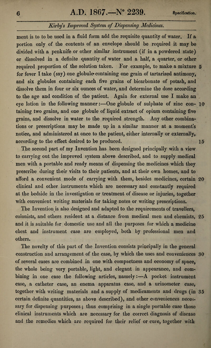 Kirbys Improved System of Dispensing Medicines, nient is to to be used in a fluid form add the requisite quantity of water. If a portion only of the contents of an envelope should be required it may be divided with a penknife or other similar instrument (if in a powdered state) or dissolved in a definite quantity of water and a half, a quarter, or other required proportion of the solution taken. For example, to make a mixture 5 for fever T take (say) one globule* containing one grain of tartarized antimony, and six globules containing each five grains of bicarbonate of potash, and dissolve them in four or six ounces of water, and determine the dose according to the age and condition of the patient. Again for external use I make an eye lotion in the following manner:—One globule of sulphate of zinc con- 10 taining two grains, and one globule of liquid extract of opium containing five grains, and dissolve in water to the required strength. Any other combina- % tions or prescriptions may be made up in a similar manner at a moments notice, and administered at once to the patient, either internally or externally, according to the effect desired to be produced. 15 The second part of my Invention has been designed principally with a view to carrying out the improved system above described, and to supply medical men with a portable and ready means of dispensing the medicines which they prescribe during their visits to their patients, and at their own homes, and to afford a convenient mode of carrying with them, besides medicines, certain 20 clinical and other instruments which are necessary and constantly required at the bedside in the investigation or treatment of disease or injuries, together with convenient writing materials for taking notes or writing prescriptions. The Invention is also designed and adapted to the requirements of travellers, colonists, and others resident at a distance from medical men and chemists, 25 and it is suitable for domestic use and all the purposes for w^hich a medicine chest and instrument case are employed, both by professional men and others. The novelty of this part of the Invention consists principally in the general construction and arrangement of the case, by which the uses and conveniences 30 of several cases are combined in one with compactness and economy of space, the whole being very portable, light, and elegant in appearance, and com¬ bining in one case the following articles, namely:—A pocket instrument case, a catheter case, an enema apparatus case, and a urinometer case, together with writing materials and a supply of medicaments and drugs (in 35 certain definite quantities, as above described), and other conveniences neces¬ sary for dispensing purposes; thus comprising in a single portable case those clinical instruments which are necessary for the correct diagnosis of disease and the remedies which are required for their relief or cure, together with