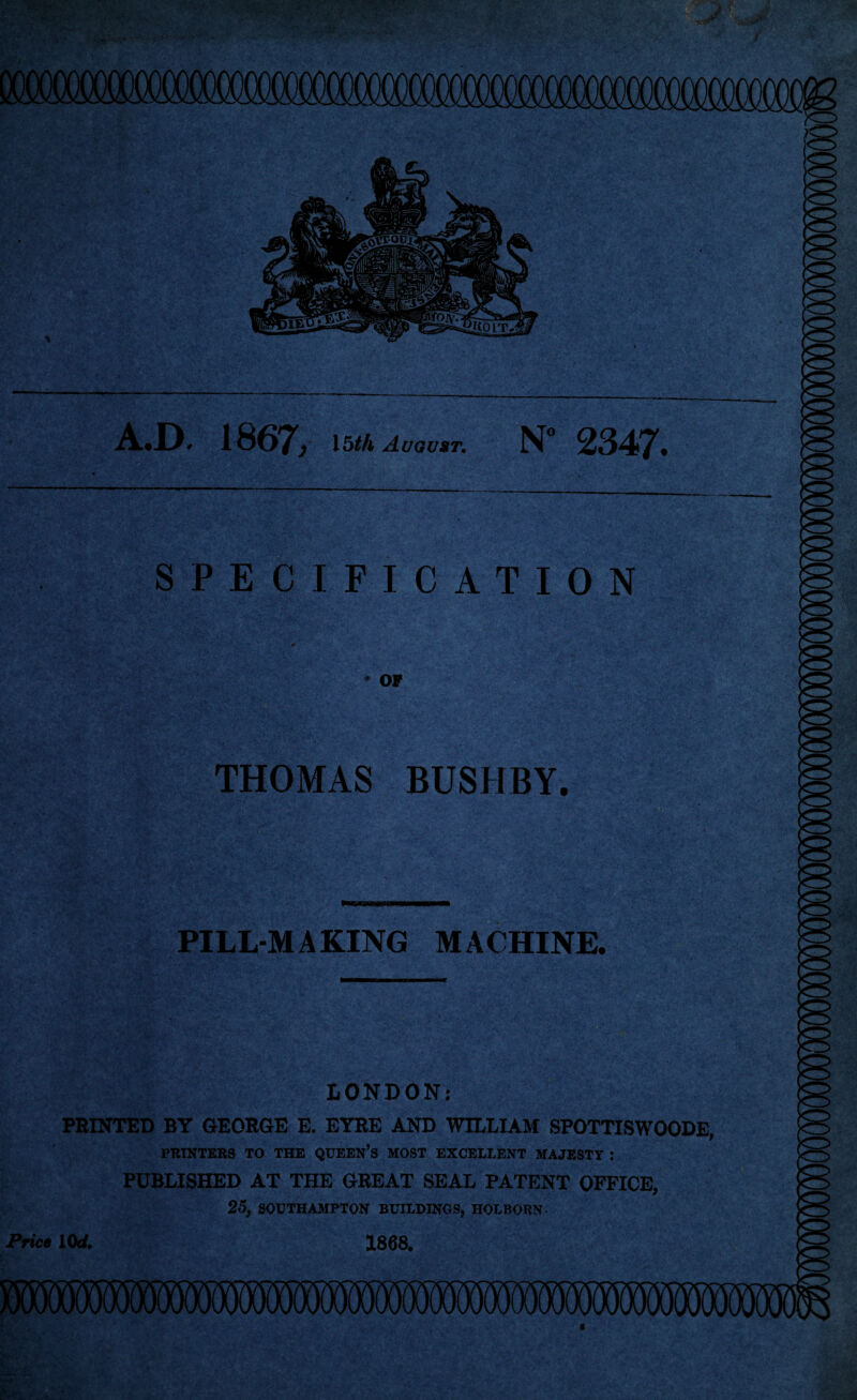 J A.D. 1867/ 15th August. N 2347. SPECIFICATION OF THOMAS BUSHBY. ■T >s . ■. /; PILL-MAKING MACHINE. LONDON: PRINTED BY GEORGE E. EYRE AND WILLIAM SPOTTISWOODE, PRINTERS TO THE QUEEN’S MOST EXCELLENT MAJESTY : PUBLISHED AT THE GREAT SEAL PATENT OFFICE, 25, SOUTHAMPTON BUILDINGS, HOLBORN- Price 10d. 1868.