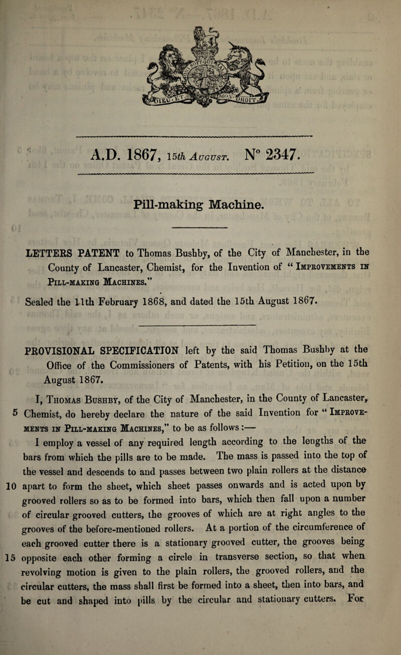 A.D. 1867, 15th August. N° 2347. Pill-making Machine. t LETTERS PATENT to Thomas Bushby, of the City of Manchester, in the County of Lancaster, Chemist, for the Invention of “ Improvements in Pill-making Machines.” p Sealed the 11th February 1868, and dated the 15th August 1867. PROVISIONAL SPECIFICATION left by the said Thomas Bushby at the Office of the Commissioners of Patents, with his Petition, on the 15th August 1867. I, Thomas Bushby, of the City of Manchester, in the County of Lancaster, 5 Chemist, do hereby declare the nature of the said Invention for “ Improve.- ments in Pill-making Machines,” to be as follows:— I employ a vessel of any required length according to the lengths of the bars from which the pills are to be made. The mass is passed into the top of the vessel and descends to and passes between two plain rollers at the distance 10 apart to form the sheet, which sheet passes onwards and is acted upon by grooved rollers so as to be formed into bars, which then fall upon a number of circular grooved cutters, the grooves of which are at right angles to the grooves of the before-mentioned rollers. At a portion of the circumference of each grooved cutter there is a stationary grooved cutter, the grooves being 15 opposite each other forming a circle in transverse section, so that when, revolving motion is given to the plain rollers, the grooved rollers, and the circular cutters, the mass shall first be formed into a sheet, then into bars, and be cut and shaped into pills by the circular and stationary cutters. For