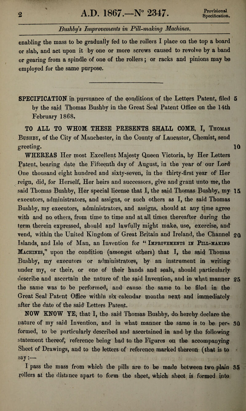 Provisional ■% Bushby s Improvements in Pill-making Machines. % enabling the mass to be gradually fed to the rollers I place on the top a board or slab, and act upon it by one or more screws caused to revolve by a band or gearing from a spindle of one of the rollers; or racks and pinions may be employed for the same purpose. SPECIFICATION in pursuance of the conditions of the Letters Patent, filed 5 by the said Thomas Bushby in the Great Seal Patent Office on the 14th February 1868, TO ALL TO WHOM THESE PRESENTS SHALL COME, I, Thomas Bushby, of the City of Manchester, in the County of Lancaster, Chemist, send greeting. 10 WHEREAS Her most Excellent Majesty Queen Victoria, by Her Letters Patent, bearing date the Fifteenth day of August, in the year of our Lord One thousand eight hundred and sixty-seven, in the thirty-first year of Her reign, did, for Herself, Her heirs and successors, give and grant unto me, the said Thomas Bushby, Her special license that I, the said Thomas Bushby, my 15 executors, administrators, and assigns, or such others as I, the said Thomas Bushby, my executors, administrators, and assigns, should at any time agree with and no others, from time fo time and at all times thereafter during the term therein expressed, should and lawfully might make, use, exercise, and vend, within the United Kingdom of Great Britain and Ireland, the Channel gQ Islands, and Isle of Man, an Invention for “ Improvements in Pili-making Machines,” upon the condition (amongst ethers) that I, the said Thomas Bushby, my executors or administrators, by an instrument in writing under my, or their, or one of their hands and seals, should particularly describe and ascertain the nature of the said Invention, and in what manner 25 the same was to be performed, and cause the same to be filed; in the Great Seal Patent Office within six calendar months ne^t and immediately after the date of the said Letters Patent. NOW KNOW YE, that I, the said Thomas Bushby, do hereby declare the nature of my said Invention, and in what manner the same is to be per- 3Q formed, to be particularly described and ascertained in and by the following statement thereof, reference being had to the Figures on the accompanying Sheet of Drawings, and to the letters of reference marked thereon (that is to • say:— I pass the mass from which the pills are to be made between two plain 35 Rollers at the distance apart to form the sheet, which sheet is formed into