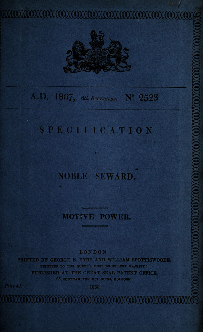 A. IX 1867, 6th September. N” 2523 ty . ' SPECIFICATION OF NOBLE SEWARD. iiiSSmLM MOTIVE POWER. LONDON: PRINTED BY GEORGE E. EYRE AND WILLIAM SPOTTISWOODE, PRINTERS TO THE QUEEN’S MOST EXCELLENT MAJESTY: PUBLISHED AT THE GREAT SEAL PATENT OFFICE, ♦ 25, SOUTHAMPTON BUILDINGS, HOLBORN. Price 4d. 18G8.
