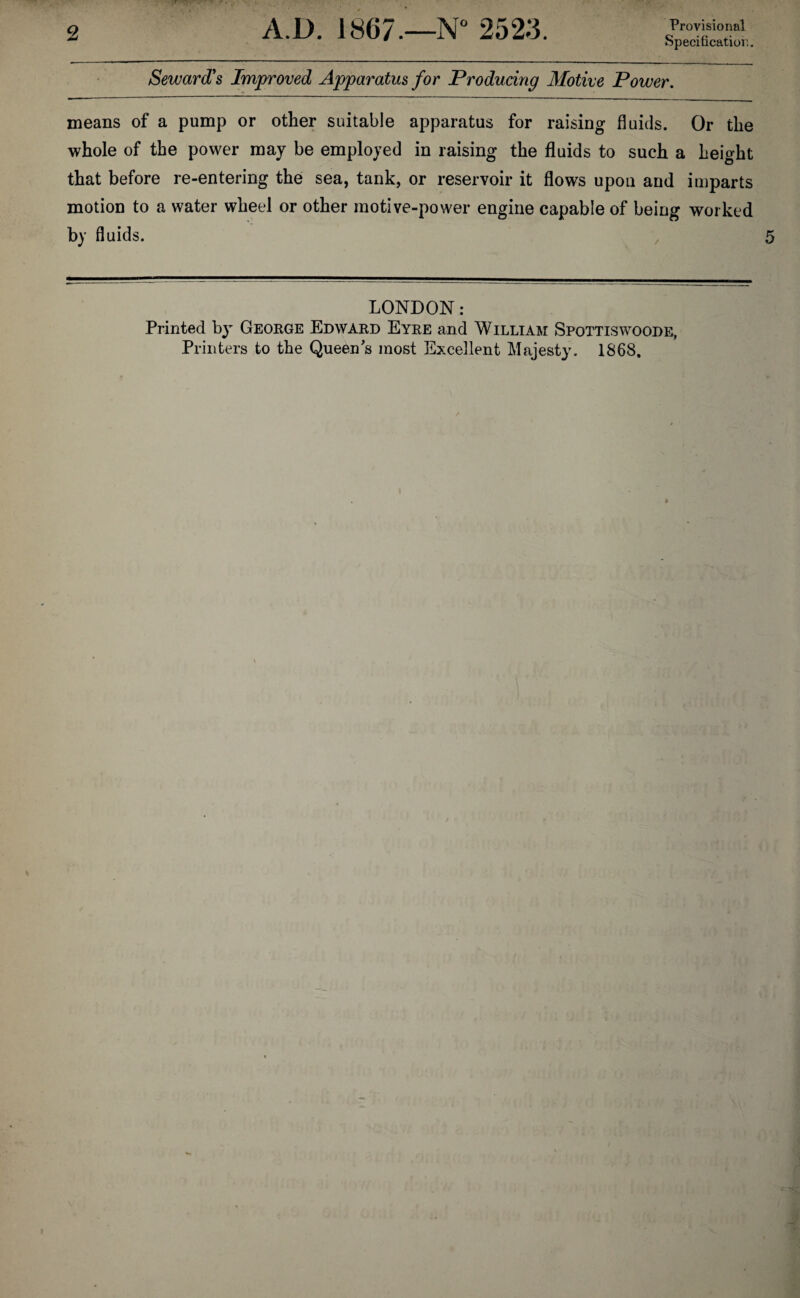 2 A.D. 1867.—N° 2523. Provisional Specification.. Seward's Improved Apparatus for Producing Motive Power. means of a pump or other suitable apparatus for raising fluids. Or the whole of the power may be employed in raising the fluids to such a height that before re-entering the sea, tank, or reservoir it flows upon and imparts motion to a water wheel or other motive-power engine capable of being worked by fluids. LONDON: Printed by George Edward Eyre and William Spottiswoode,