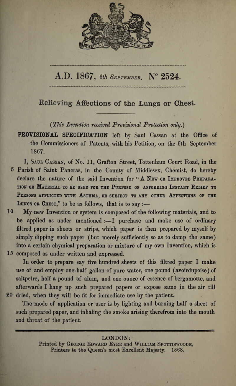 Relieving Affections of the Lungs or Chest. (This Invention received Provisional Protection only.) PROVISIONAL SPECIFICATION left by Saul Cassan at the Office of the Commissioners of Patents, with his Petition, on the 6th September 1867. I, Saul Cassan, of No. 11, Grafton Street, Tottenham Court Road, in the 5 Parish of Saint Pancras, in the County of Middlesex, Chemist, do hereby declare the nature of the said Invention for “ A New or Improved Prepara¬ tion or Material to be used for the Purpose of affording Instant Relief to Persons afflicted with Asthma, or subject to any other Affections of the Lungs or Chest,” to be as follows, that is to say :— 10 My new Invention or system is composed of the following materials, and to be applied as under mentioned :—I purchase and make use of ordinary filtred paper in sheets or strips, which paper is then prepared by myself by simply dipping such paper (but merely sufficiently so as to damp the same) into a certain chymical preparation or mixture of my own Invention, which is 15 composed as under written and expressed. In order to prepare say five hundred sheets of this filtred paper I make use of and employ one-half gallon of pure water, one pound (avoirdupoise) of saltpetre, half a pound of alum, and one ounce of essence of bergamotte, and afterwards I hang up such prepared papers or expose same in the air till 20 dried, when they will be fit for immediate use by the patient. The mode of application or user is by lighting and burning half a sheet of such prepared paper, and inhaling the smoke arising therefrom into the mouth and throat of the patient. LONDON: Printed by George Edward Eyre and William Spottiswoode, Printers to the Queen's most Excellent Majesty. 1868.