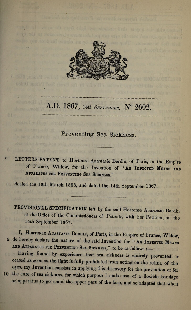 Preventing Sea, Sickness. LETTERS PATENT to Hortense Anastasie Bordin, of Paris, in the Empire of France, Widow, for the Invention of “ An Improved Means and Apparatus for Preventing Sea Sickness.” Sealed the 10th March 1868, and dated the 14th September 1867. PROVISIONAL SPECIFICATION left by the said Hortense Anastasie Bordin at the Office of the Commissioners of Patents, with her Petition, on the 14th September 1867. I, Hortense Anastasie Bordin, of Paris, in the Empire of France, Widow, 5 do hereby declare the nature of the said Invention for “ An Improved Means and Apparatus for Preventing Sea Sickness,” to be as follows:_ Having found by experience that sea sickness is entirely prevented or ceased as soon as the light is fully prohibited from acting on the retina of the eyes, my Invention consists in applying this discovery for the prevention or for 10 the cure of sea sickness, for which purpose I make use of a flexible bandage or apparatus to go round the upper part of the face, and so adapted that when