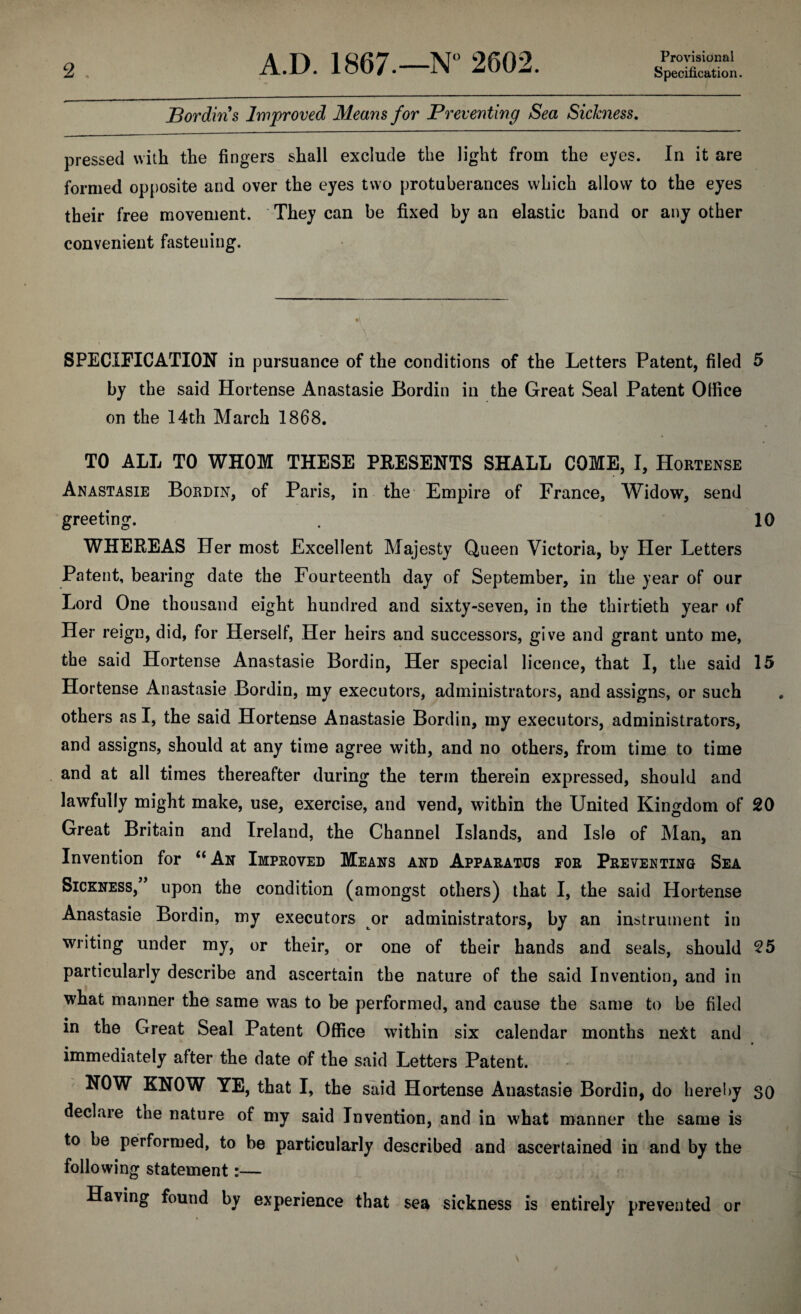 Provisional Specification. 2 . Bordin s Improved Means for Preventing Sea Sickness. pressed with the fingers shall exclude the light from the eyes. In it are formed opposite and over the eyes two protuberances which allow to the eyes their free movement. They can be fixed by an elastic band or any other convenient fastening. SPECIFICATION in pursuance of the conditions of the Letters Patent, filed 5 by the said Hortense Anastasie Bordin in the Great Seal Patent Office on the 14th March 1868. TO ALL TO WHOM THESE PRESENTS SHALL COME, I, Hortense Anastasie Bordin, of Paris, in the Empire of France, Widow, send greeting. . 10 WHEREAS Her most Excellent Majesty Queen Victoria, by Her Letters Patent, bearing date the Fourteenth day of September, in the year of our Lord One thousand eight hundred and sixty-seven, in the thirtieth year of Her reign, did, for Herself, Her heirs and successors, give and grant unto me, the said Hortense Anastasie Bordin, Her special licence, that I, the said 15 Hortense Anastasie Bordin, my executors, administrators, and assigns, or such others as I, the said Hortense Anastasie Bordin, my executors, administrators, and assigns, should at any time agree with, and no others, from time to time and at all times thereafter during the term therein expressed, should and lawfully might make, use, exercise, and vend, within the United Kingdom of 20 Great Britain and Ireland, the Channel Islands, and Isle of Man, an Invention for “An Improved Means and Apparatus tor Preventing Sea Sickness/ upon the condition (amongst others) that I, the said Hortense Anastasie Bordin, my executors or administrators, by an instrument in writing under my, or their, or one of their hands and seals, should 25 particularly describe and ascertain the nature of the said Invention, and in what manner the same was to be performed, and cause the same to be filed in the Great Seal Patent Office within six calendar months ne&t and immediately after the date of the said Letters Patent. NOW KNOW YE, that I, the said Hortense Anastasie Bordin, do hereby so declare the nature of my said Invention, and in what manner the same is to be performed, to be particularly described and ascertained in and by the following statement:— Having found by experience that sea sickness is entirely prevented or