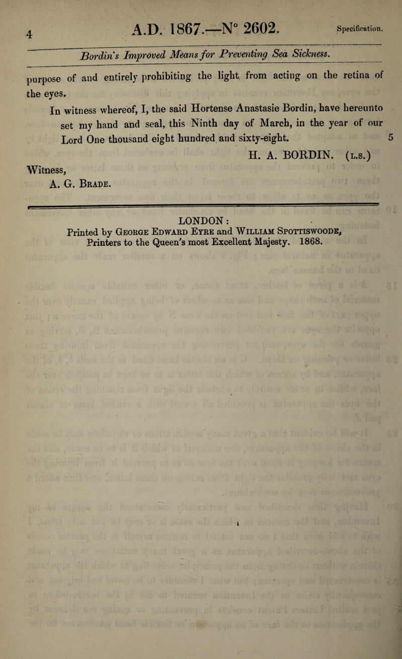 4 Bordin s Improved Means for Preventing Sea Sickness. purpose of and entirely prohibiting the light, from acting on the retina of the eyes. In witness whereof, I, the said Hortense Anastasie Bordin, have hereunto set my hand and seal, this Ninth day of March, in the year of our Lord One thousand eight hundred and sixty-eight. H. A. BORDIN. (l.s.) Witness, A. G. Brade. LONDON : Printed by George Edward Eyre and William Spottiswoode, Printers to the Queen's most Excellent Majesty. 1868.