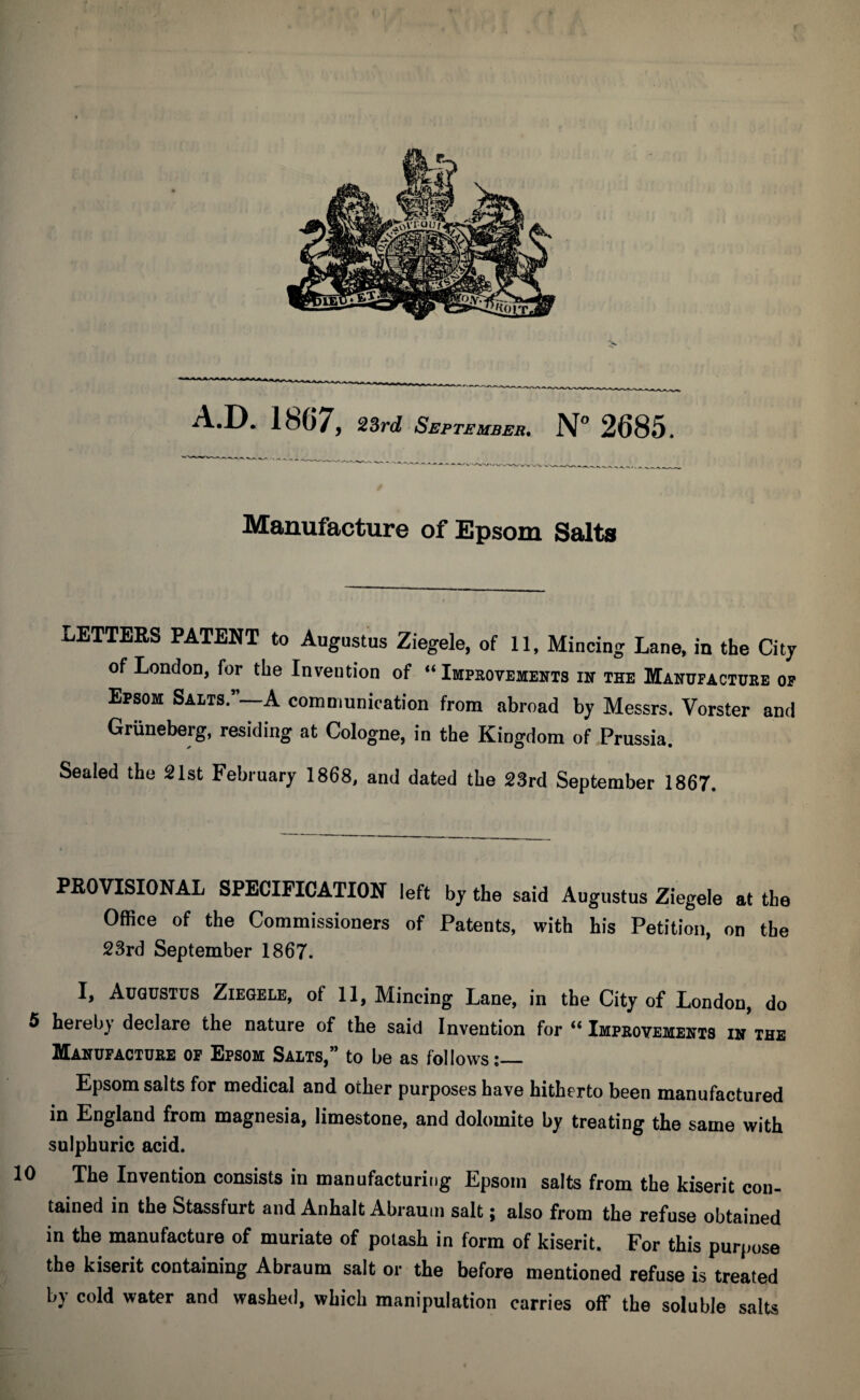 Manufacture of Epsom Salts LETTERS PATENT to Augustus Ziegele, of 11, Mincing Lane, in the City of London, for the Invention of “ Improvements in the Manufacture of Epsom Salts.5’—A communication from abroad by Messrs. Vorster and Griineberg, residing at Cologne, in the Kingdom of Prussia. Sealed the 21st February 1868, and dated the 23rd September 1867. PROVISIONAL SPECIFICATION left by the said Augustus Ziegele at the Office of the Commissioners of Patents, with his Petition, on the 23rd September 1867. I, Augustus Ziegele, ol 11, Mincing Lane, in the City of London, do 5 hereby declare the nature of the said Invention for “ Improvements in the Manufacture of Epsom Salts,” to be as follows:— Epsom salts for medical and other purposes have hitherto been manufactured in England from magnesia, limestone, and dolomite by treating the same with sulphuric acid. 10 The Invention consists in manufacturing Epsom salts from the kiserit con¬ tained in the Stassfurt and Anhalt Abrauin salt; also from the refuse obtained in the manufacture of muriate of potash in form of kiserit. For this purpose the kiserit containing Abraum salt or the before mentioned refuse is treated by cold water and washed, which manipulation carries off the soluble salts