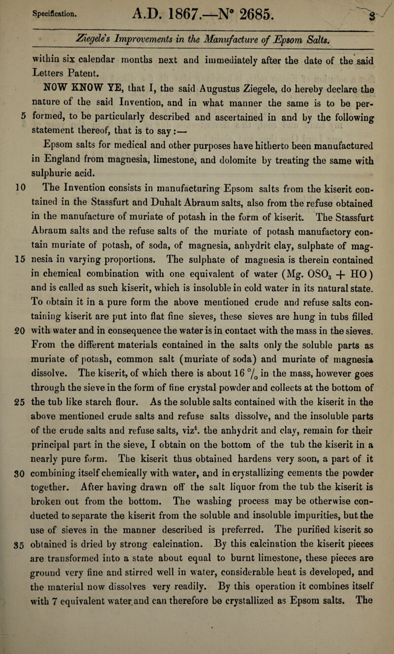 Ziegeles Improvements in the Manufacture of JEpsom Salts. within six calendar months next and immediately after the date of the said Letters Patent. NOW KNOW YE, that I, the said Augustus Ziegele, do hereby declare the nature of the said Invention, and in what manner the same is to be per- 5 formed, to be particularly described and ascertained in and by the following statement thereof, that is to say:— Epsom salts for medical and other purposes have hitherto been manufactured in England from magnesia, limestone, and dolomite by treating the same with sulphuric acid. 10 The Invention consists in manufacturing Epsom salts from the kiserit con¬ tained in the Stassfurt and Duhalt Abraum salts, also from the refuse obtained in the manufacture of muriate of potash in the form of kiserit. The Stassfurt Abraum salts and the refuse salts of the muriate of potash manufactory con¬ tain muriate of potash, of soda, of magnesia, anhydrit clay, sulphate of mag- 15 nesia in varying proportions. The sulphate of magnesia is therein contained in chemical combination with one equivalent of water (Mg. 0S03 + HO) and is called as such kiserit, which is insoluble in cold water in its natural state. To obtain it in a pure form the above mentioned crude and refuse salts con¬ taining kiserit are put into flat fine sieves, these sieves are hung in tubs filled 20 with water and in consequence the water is in contact with the mass in the sieves. From the different materials contained in the salts only the soluble parts as muriate of potash, common salt (muriate of soda) and muriate of magnesia dissolve. The kiserit, of which there is about 16 °/0 in the mass, however goes through the sieve in the form of fine crystal powder and collects at the bottom of 25 the tub like starch flour. As the soluble salts contained with the kiserit in the above mentioned crude salts and refuse salts dissolve, and the insoluble parts of the crude salts and refuse salts, viz*, the anhydrit and clay, remain for their principal part in the sieve, I obtain on the bottom of the tub the kiserit in a nearly pure form. The kiserit thus obtained hardens very soon, a part of it 30 combining itself chemically with water, and in crystallizing cements the powder together. After having drawn off the salt liquor from the tub the kiserit is broken out from the bottom. The washing process may be otherwise con¬ ducted to separate the kiserit from the soluble and insoluble impurities, but the use of sieves in the manner described is preferred. The purified kiserit so 35 obtained is dried by strong calcination. By this calcination the kiserit pieces are transformed into a state about equal to burnt limestone, these pieces are ground very fine and stirred well in water, considerable heat is developed, and the material now dissolves very readily. By this operation it combines itself with 7 equivalent w ater and can therefore be crystallized as Epsom salts. The
