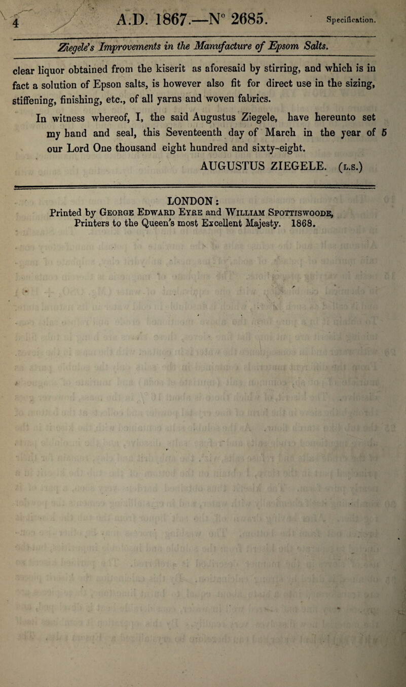 Ziegele1 s Improvements in the Manufacture of Epsom Salts. clear liquor obtained from the kiserit as aforesaid by stirring, and which is in fact a solution of Epson salts, is however also fit for direct use in the sizing, stiffening, finishing, etc., of all yarns and woven fabrics. In witness whereof, I, the said Augustus Ziegele, have hereunto set my band and seal, this Seventeenth day of March in the year of 5 our Lord One thousand eight hundred and sixty-eight. AUGUSTUS ZIEGELE. (r,s.) LONDON: Printed by George Edward Eyre and William Spottiswoode, Printers to the Queen's most Excellent Majesty. 1868.