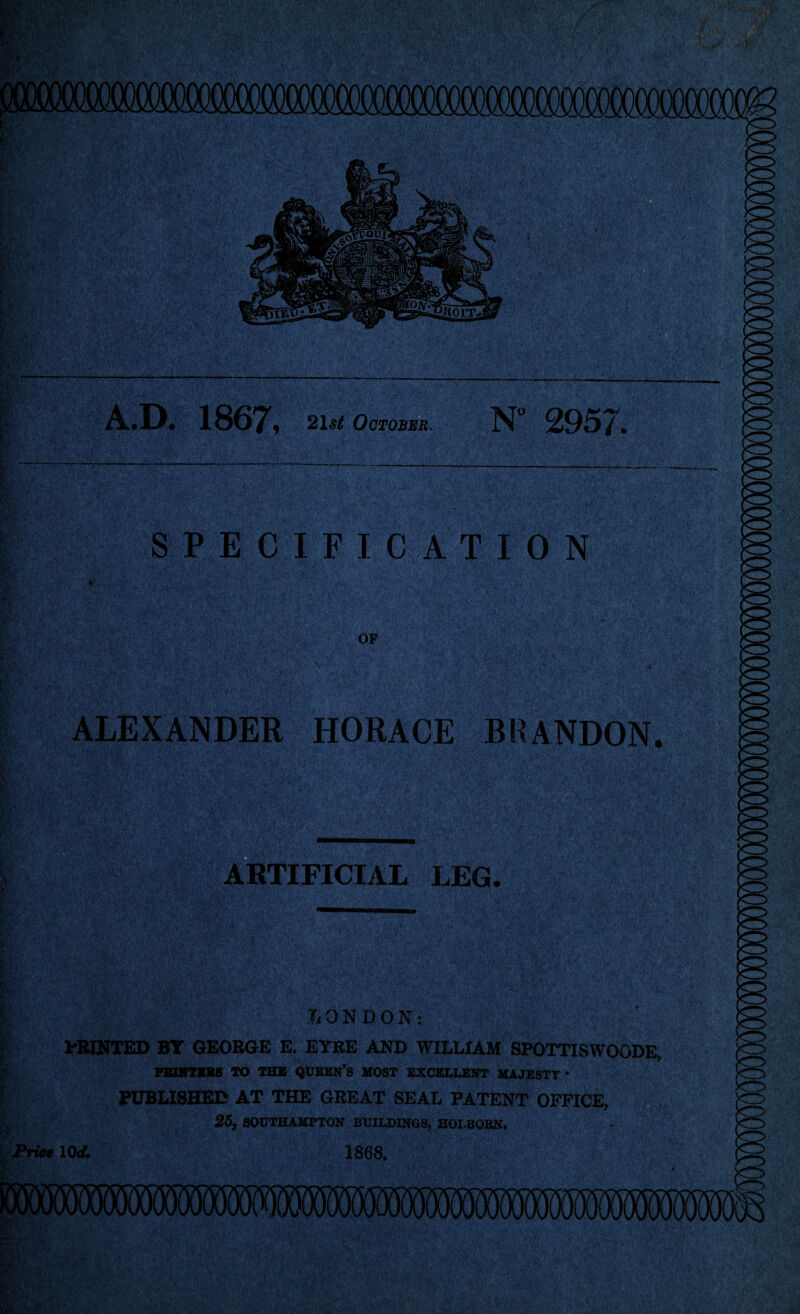 A.D. 1867, 2i.« October. N 2957. S P E C I F I C A T I 0 N ALEXANDER HORACE BlfANDON. ARTIFICIAL LEG. LONDON: ' y PRINTED BT GEORGE E. EYRE AND WILLIAM SPOTTISWOODE. PRINTERS TO THE QUEEN’S MOST EXCELLENT MAJESTY* PUBLISHED AT THE GREAT SEAL PATENT OFFICE, 25, SOUTHAMPTON BUILDINGS, HOLBORN. Price 10d. 1868.