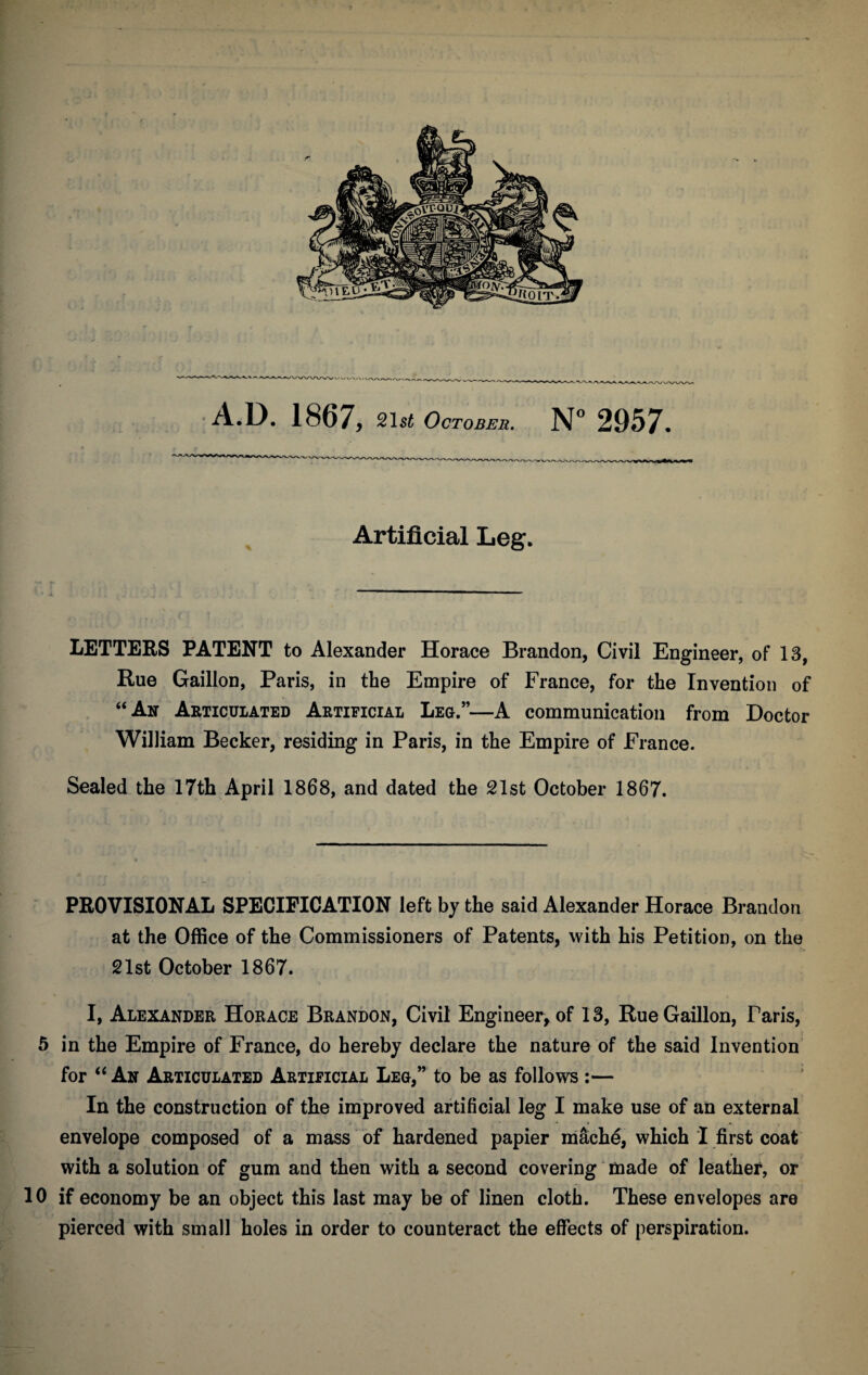 Artificial Leg. LETTERS PATENT to Alexander Horace Brandon, Civil Engineer, of 13, Rue Gaillon, Paris, in the Empire of France, for the Invention of “An Articulated Artificial Leg.”—A communication from Doctor William Becker, residing in Paris, in the Empire of France. Sealed the 17th April 1868, and dated the 21st October 1867. PROVISIONAL SPECIFICATION left by the said Alexander Horace Brandon at the Office of the Commissioners of Patents, with his Petition, on the 21st October 1867. I, Alexander Horace Brandon, Civil Engineer, of 13, Rue Gaillon, Taris, 5 in the Empire of France, do hereby declare the nature of the said Invention for “ An Articulated Artificial Leg,” to be as follows :— In the construction of the improved artificial leg I make use of an external • » » envelope composed of a mass of hardened papier mache, which I first coat with a solution of gum and then with a second covering made of leather, or 10 if economy be an object this last may be of linen cloth. These envelopes are pierced with small holes in order to counteract the effects of perspiration.