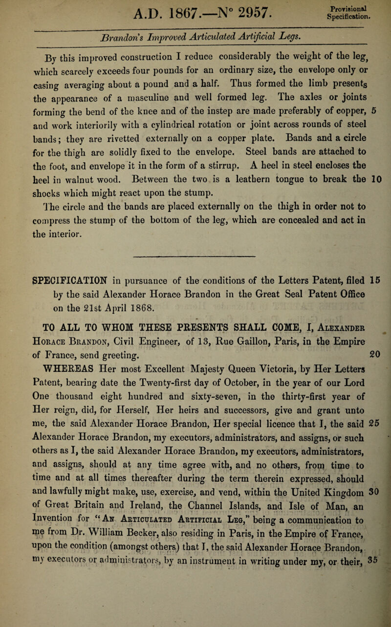 Provisional Specification. Brandons Improved Articulated Artificial Legs. By this improved construction I reduce considerably the weight of the leg, which scarcely exceeds four pounds for an ordinary size, the envelope only or casing averaging about a pound and a half. Thus formed the limb presents the appearance of a masculine and well formed leg. The axles or joints forming the bend of the knee and of the instep are made preferably of copper, 5 and work interiorily with a cylindrical rotation or joint across rounds of steel bands; they are rivetted externally on a copper plate. Bands and a circle for the thigh are solidly fixed to the envelope. Steel bands are attached to the foot, and envelope it in the form of a stirrup. A heel in steel encloses the heel in walnut wood. Between the two is a leathern tongue to break the 10 shocks which might react upon the stump. The circle and the bands are placed externally on the thigh in order not to compress the stump of the bottom of the leg, which are concealed and act in the interior. SPECIFICATION in pursuance of the conditions of the Letters Patent, filed 15 by the said Alexander Horace Brandon in the Great Seal Patent Office on the 21st April 1868. TO ALL TO WHOM THESE PRESENTS SHALL COME, I, Alexander Horace Brandon, Civil Engineer, of 13, Rue Gaillon, Paris, in the Empire of France, send greeting. 20 WHEREAS Her most Excellent Majesty Queen Victoria, by Her Letters Patent, bearing date the Twenty-first day of October, in the year of our Lord One thousand eight hundred and sixty-seven, in the thirty-first year of Her reign, did, for Herself, Her heirs and successors, give and grant unto me, the said Alexander Horace Brandon, Her special licence that I, the said 25 Alexander Horace Brandon, my executors, administrators, and assigns, or such others as I, the said Alexander Horace Brandon, my executors, administrators, and assigns, should at any time agree with, and no others, from time to time and at all times thereafter during the term therein expressed, should and lawfully might make, use, exercise, and vend, within the United Kingdom 30 of Great Britain and Ireland, the Channel Islands, and Isle of Man, an Invention for “An Articulated Artificial Leg,” being a communication to me from Dr. William Becker, also residing in Paris, in the Empire of France, upon the condition (amongst others) that I, the said Alexander Horace Brandon, ni}- executors or administrators, by an instrument in writing under my, or their, 35