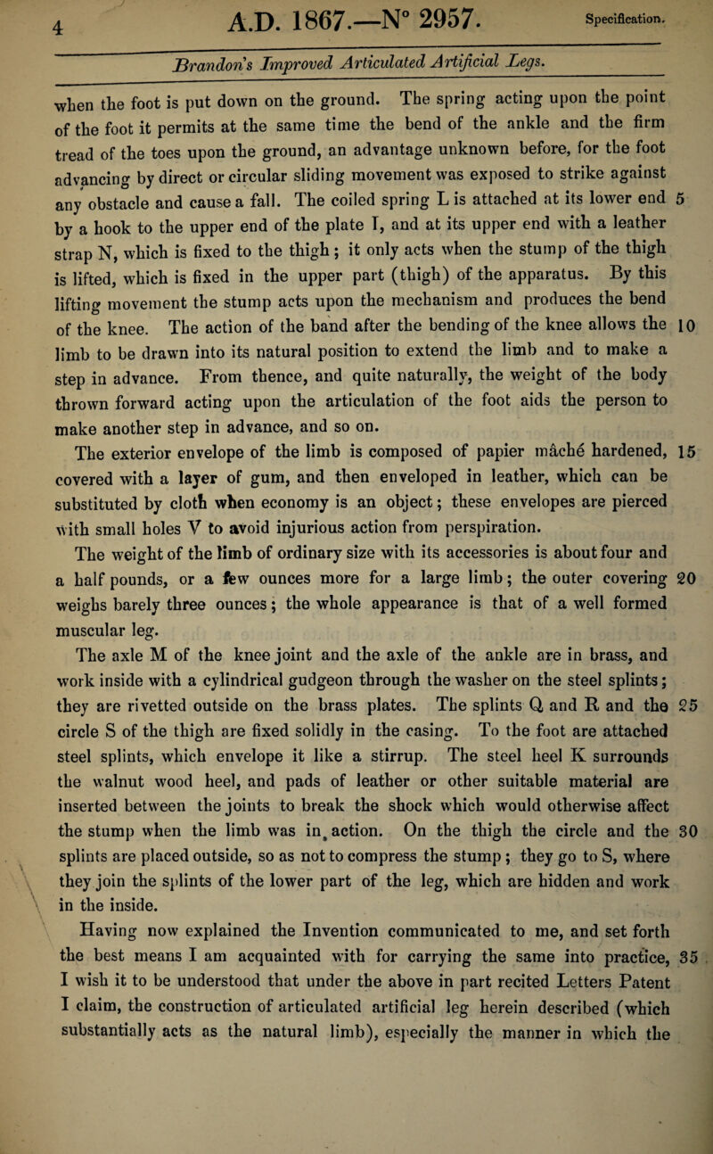 J Specification. 4 A.D. 1867.—N° 2957. Brandons Improved Articulated Artificial Legs. when the foot is put down on the ground. The spring acting upon the point of the foot it permits at the same time the bend of the ankle and the firm tread of the toes upon the ground, an advantage unknown before, for the foot advancing by direct or circular sliding movement was exposed to strike against any obstacle and cause a fall. The coiled spring L is attached at its lower end 5 by a hook to the upper end of the plate I, and at its upper end with a leather strap N, which is fixed to the thigh; it only acts when the stump of the thigh is lifted, which is fixed in the upper part (thigh) of the apparatus. By this lifting movement the stump acts upon the mechanism and produces the bend of the knee. The action of the band after the bending of the knee allows the 10 limb to be drawn into its natural position to extend the limb and to make a step in advance. From thence, and quite naturally, the weight of the body thrown forward acting upon the articulation of the foot aids the person to make another step in advance, and so on. The exterior envelope of the limb is composed of papier mache hardened, 15 covered with a layer of gum, and then enveloped in leather, which can be substituted by cloth when economy is an object; these envelopes are pierced with small holes V to avoid injurious action from perspiration. The weight of the limb of ordinary size with its accessories is about four and a half pounds, or a few ounces more for a large limb; the outer covering 20 weighs barely three ounces; the whole appearance is that of a well formed muscular leg. The axle M of the knee joint and the axle of the ankle are in brass, and work inside with a cylindrical gudgeon through the washer on the steel splints; they are rivetted outside on the brass plates. The splints Q, and R and the 25 circle S of the thigh are fixed solidly in the casing. To the foot are attached steel splints, which envelope it like a stirrup. The steel heel K surrounds the walnut wood heel, and pads of leather or other suitable material are inserted between the joints to break the shock which would otherwise affect the stump when the limb was inaction. On the thigh the circle and the 30 splints are placed outside, so as not to compress the stump ; they go to S, where they join the splints of the lower part of the leg, which are hidden and work in the inside. Having now explained the Invention communicated to me, and set forth the best means I am acquainted with for carrying the same into practice, 35 I wish it to be understood that under the above in part recited Letters Patent I claim, the construction of articulated artificial leg herein described (which substantially acts as the natural limb), especially the manner in which the