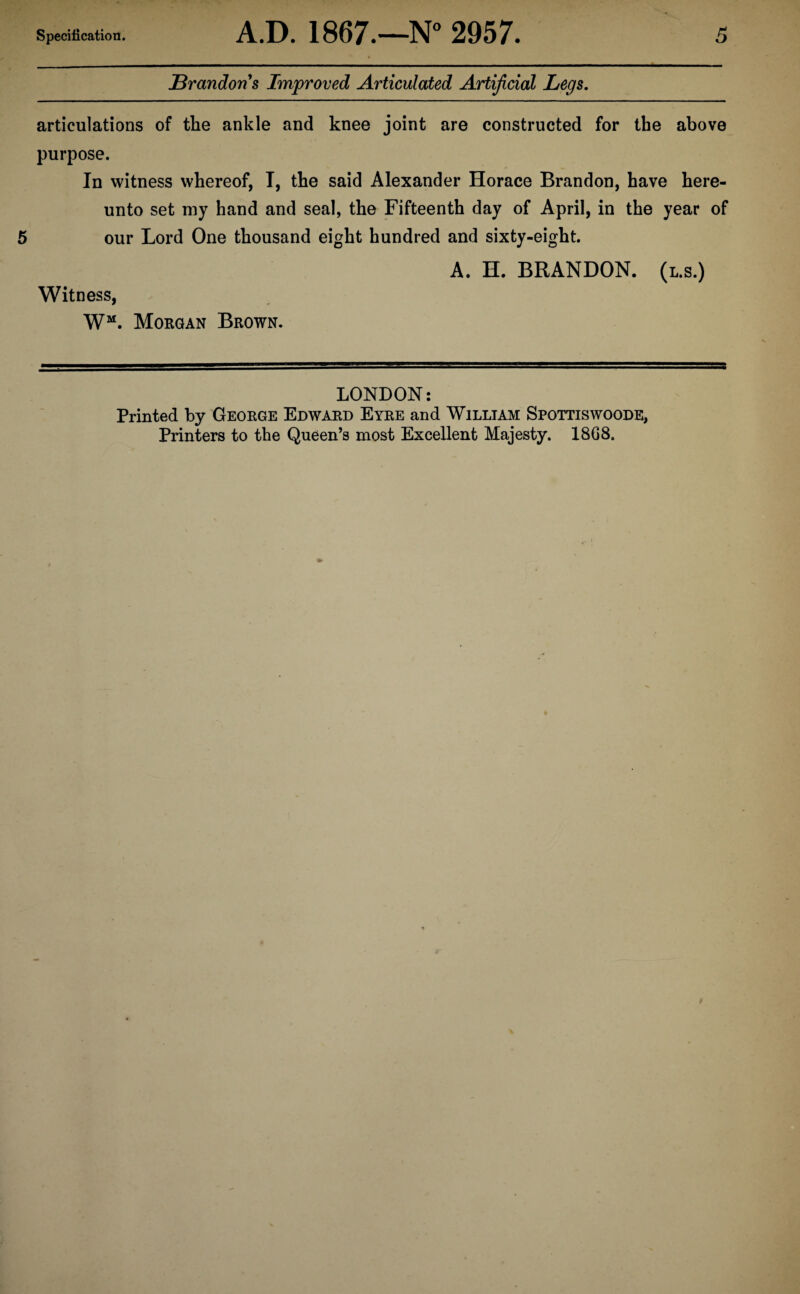 Brandons Improved Articulated Artificial Legs. articulations of the ankle and knee joint are constructed for the above purpose. In witness whereof, I, the said Alexander Horace Brandon, have here¬ unto set my hand and seal, the Fifteenth day of April, in the year of our Lord One thousand eight hundred and sixty-eight. A. H. BRANDON, (l.s.) Witness, WM. Morgan Brown. LONDON: Printed by George Edward Eyre and William Spottiswoode, Printers to the Queen’s most Excellent Majesty. 1868.