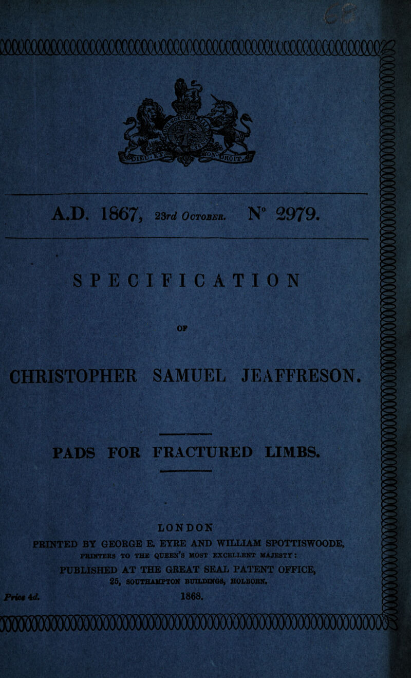 A.D. 1867, 23rd October. N° 2979. SPECIFICATION OP CHRISTOPHER SAMUEL JEAFFRESON. PADS FOR FRACTURED LIMBS. if \'iV'1 'ft ..v Vi' *;> >, LONDON v , Iflfl® PRINTED BY GEORGE E. EYRE AND WILLIAM SPOTTISWOODE, PRINTERS TO THE QUEEN’S MOST EXCELLENT MAJESTY: PUBLISHED AT THE GREAT SEAL PATENT OFFICE, 25, SOUTHAMPTON BUILDINGS, HOLBORN. Price 4d, 1868,