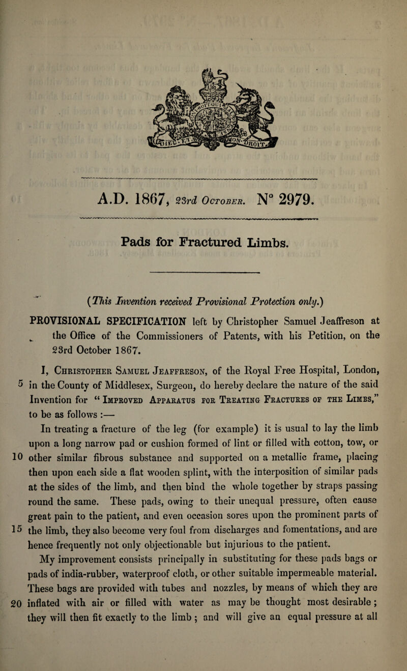 Pads for Fractured Limbs. (This Invention received Provisional Protection only.) PROVISIONAL SPECIFICATION left by Christopher Samuel Jeaffreson at ^ the Office of the Commissioners of Patents, with his Petition, on the 23rd October 1867. I, Christopher Samuel Jeaffreson, of the Royal Free Hospital, London, 5 in the County of Middlesex, Surgeon, do hereby declare the nature of the said Invention for “ Improved Apparatus for Treating Fractures op the Limbs,” to be as follows :— In treating a fracture of the leg (for example) it is usual to lay the limb upon a long narrow pad or cushion formed of lint or filled with cotton, tow, or 10 other similar fibrous substance and supported on a metallic frame, placing then upon each side a flat wooden splint, with the interposition of similar pads at the sides of the limb, and then bind the whole together by straps passing round the same. These pads, owing to their unequal pressure, often cause great pain to the patient, and even occasion sores upon the prominent parts of 15 the limb, they also become very foul from discharges and fomentations, and are hence frequently not only objectionable but injurious to the patient. My improvement consists principally in substituting for these pads bags or pads of india-rubber, waterproof cloth, or other suitable impermeable material. These bags are provided with tubes and nozzles, by means of which they are 20 inflated with air or filled with water as may be thought most desirable ; they will then fit exactly to the limb ; and will give an equal pressure at all