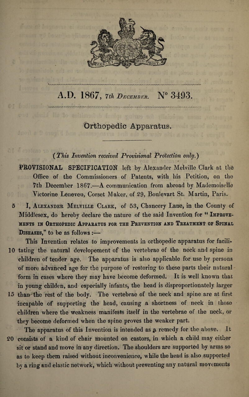 A.D. 1867, 7tk December. N 3493, Orthopedic Apparatus. (^This invention received Provisional Protection only.) • PROVISIONAL SPECIFICATION left by Alexander Melville Clark at the Office of the Commissioners of Patents, with his Petition, on the 7th December 1867.—A communication from abroad by Mademoiselle Victorine Leneveu, Corset Maker, of 29, Boulevart St. Martin, Paris. 5 I, Alexander Melville Clark, of 53, Chancery Lane, in the County of Middlesex, do hereby declare the nature of the said Invention for “ Improve* MENTS IN Orthopedic Apparatus for the Prevention and Treatmeijt of Spinal Diseases,” to be as follows This Invention relates to improvements in orthopedic apparatus for facili- 10 tating the natural developement of the vertebrae of the neck and spine in children of tender age. The apparatus is also applicable for use by persons of more advanced age for the purpose of restoring to these parts their natural' form in cases where they may have become deformed. It is well known that in young childen, and especially infants^ the head is disproportionately larger 15 than^the rest of the body. The vertebrae of the neck and spine are at first incapable of supporting the head, causing a shortness of neck in those children where the weakness manifests itself in the vertebrae of the neck, or they become deformed when the spine proves the weaker part. The apparatus of this Invention is intended as remedy for the above. It 20 consists of a kind of chair mounted on castors, in which a child may either sit or stand and move in any direction. The shoulders are supported by arms so as to keep them raised without inconvenience, while the head is also supported by a ring and elastic network, which without [)reventing any natural movements