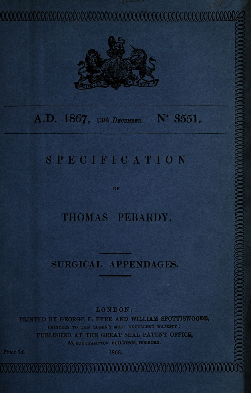 A*D. 1867^ ISth December, N” 3551. SPECIFICATION OF THOMAS PEBARDY. SURGICAL APPENDAGES. LONDON: a & PRINTED BY GEORGE E. EYRE AND WILLIAM SPOTTISWOODE, PRINTERS TO THE QUEEN’S MOST EXCELLENT MAJESTY : PUBLISHED AT THE GREAT SEAL PATENT OFFICfiv 25, SOUTHAMPTON BUILDINGS, HOLBORN. Price Cd, 1868.