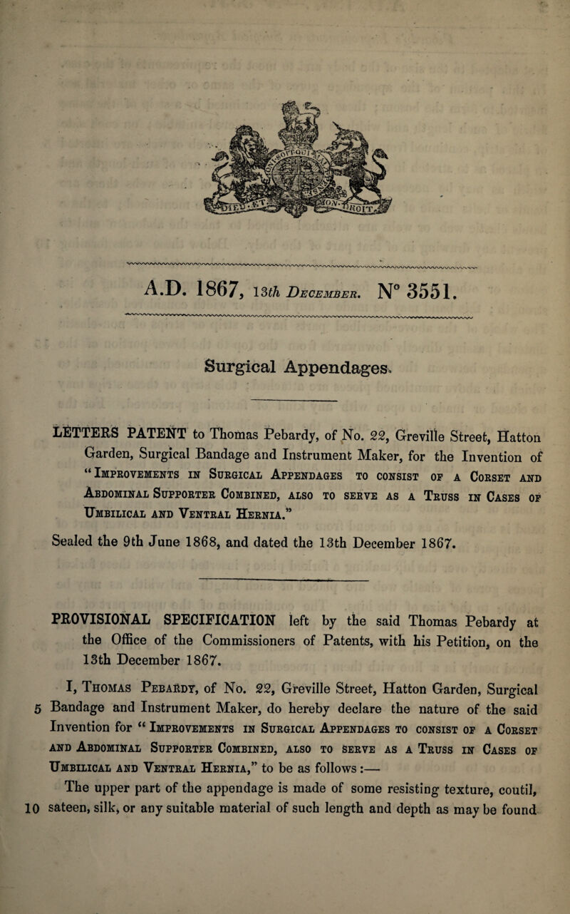 Surgical Appendages. lifiTTERS PATENT to Thomas Pebardy, of No. 22, G'reville Street, Hatton Garden, Surgical Bandage and Instrument Maker, for the Invention of “ Improvements in Surgical Appendages to consist op a Corset and Abdominal Supporter Combined, also to serve as a Truss in Cases op Umbilical and Ventral Hernia.” Sealed the 9th June 1868, and dated the 13th December 1867. PEOVISIONAL SPECIFICATION left by the said Thomas Pebardy at, the Office of the Commissioners of Patents, with his Petition, on the 13th December 1867. I, Thomas Pebai^dt, of No. SS, Gi-eville Street, Hatton Garden, Surgical 5 Bandage and Instrument Maker, do hereby declare the nature of the said Invention for “ Improvements in Surgical Appendages to consist op a Corset AND Abdominal Supporter Combined, also to serve as a Truss in Cases op Umbilical and Ventral Hernia,” to be as follows:— The upper part of the appendage is made of some resisting texture, coutil, 10 sateen, silk, or any suitable material of such length and depth as may be found