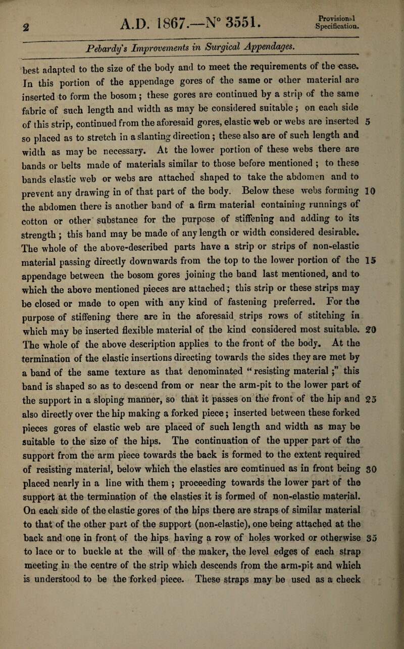 Provisionbl JPebardys Improvements in Surgical Appendages,_ best adapted to the size of the body and to meet the requirements of the <;ase. In this portion of the appendage gores of the same or other material are inserted to form the bosom; these gores are continued by a strip of the same , fabric of such length and width as may be considered suitable; on each side of this strip, continued from the aforesaid gores, elastic web or webs are inserted 5 so placed as to stretch in a slanting direction; these also are of such length and width as may be necessary. At the lower portion of these webs there are bands or belts made of materials similar to those before mentioned ; to these bands elastic web or webs are attached shaped to take the abdomen and to prevent any drawing in of that part of the body. Below these webs forming 10 the abdomen there is another band of a firm material containing runnings of cotton or other' substance for the purpose of stiffening and adding to its strength ; this band may be made of any length or width considered desirable. The whole of the above-described parts have a strip or strips of non-elastic material passing directly downwards from the top to the lower portion of the 15 appendage between the bosom gores joining the band last mentioned, and to which the above mentioned pieces are attached; this strip or these strips may be closed or made to open with any kind of fastening preferred. For the purpose of stiffening there are in the aforesaid, strips rows of stitching in which may be inserted flexible material of the kind considered most suitable. The whole of the above description applies to the front of the body. At the termination of the elastic insertions directing towards the sides they are met by a band of the same texture as that denominated ‘‘ resisting materialthis band is shaped so as to descend from or near the arm-pit to the lower part of the support in a sloping manner, so that it passes on the front of the hip and ^5 also directly over the hip making a forked piece; inserted between these forked pieces gores of elastic web are placed of such length and width as may be suitable to the size of the hips. The continuation of the upper part of the support from the arm piece towards the back is formed to the extent required of resisting material, below which the elastics are comtinued as in front being 30 placed nearly in a line with them ; proceeding towards the lower part of the support at the termination of the elastics it is formed of non-elastic material. On each side of the elastic gores of the hips there are straps of similar material to that of the other part of the support (non-elastic), one being attached at the back and one in front of the hips having a row of holes worked or otherwise 35 to lace or to buckle at the will of the maker, the level edges of each strap meeting in the centre of the strip which descends from the arm-pit and which is understood to be the forked piece. These straps may be used as a check