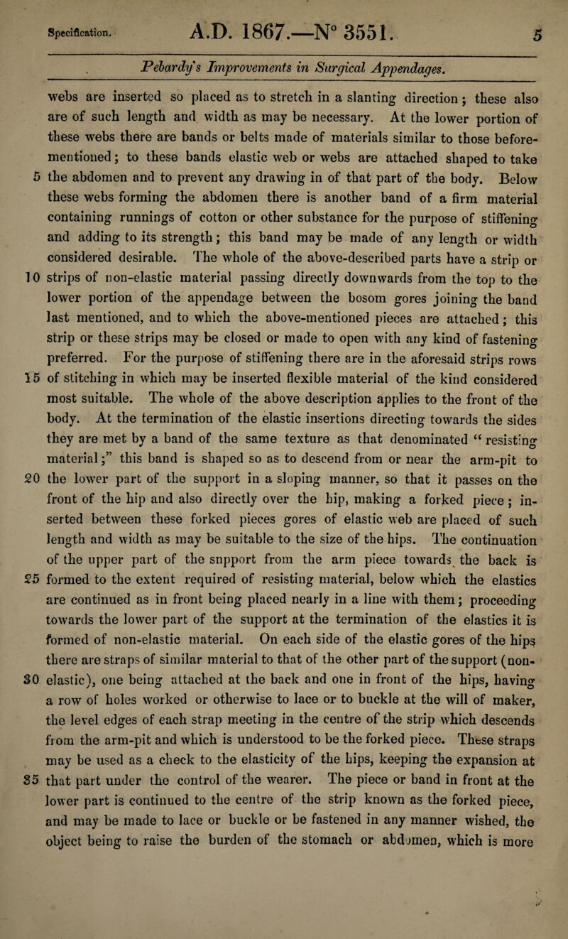 Pebardys Improvements in Surgical Appendages, webs are inserted so placed as to stretch in a slanting direction ; these also are of such length and width as may be necessary. At the lower portion of these webs there are bands or belts made of materials similar to those before- mentioned ; to these bands elastic web or webs are attached shaped to take 5 the abdomen and to prevent any drawing in of that part of the body. Below these webs forming the abdomen there is another band of a firm material containing runnings of cotton or other substance for the purpose of stiffenino- and adding to its strength; this band may be made of any length or width considered desirable. The w^hole of the above-described parts have a strip or 10 strips of non-elastic material passing directly downwards from the top to the lower portion of the appendage between the bosom gores joining the band last mentioned, and to which the above-mentioned pieces are attached; this strip or these strips may be closed or made to open wdth any kind of fastening preferred. For the purpose of stiffening there are in the aforesaid strips rows 15 of stitching in which may be inserted flexible material of the kind considered most suitable. The whole of the above description applies to the front of the body. At the termination of the elastic insertions directing towards the sides they are met by a band of the same texture as that denominated ‘‘ resisting materialthis band is shaped so as to descend from or near the arm-pit to 20 the lowTr part of the support in a sloping manner, so that it passes on the front of the hip and also directly over the hip, making a forked piece ; in¬ serted between these forked pieces gores of elastic web are placed of such length and width as may be suitable to the size of the hips. The continuation of the upper part of the snpport from the arm piece towards^ the back is' 25 formed to the extent required of resisting material, below which the elastics are continued as in front being placed nearly in a line with them; proceeding towards the lower part of the support at the termination of the elastics it is formed of non-elastic material. On each side of the elastic gores of the hips there are straps of similar material to that of the other part of the support (non- SO elastic), one being attached at the back and one in front of the hips, having a row of holes worked or otherwise to lace or to buckle at the will of maker, the level edges of each strap meeting in the centre of the strip which descends from the arm-pit and which is understood to be the forked piece. Those straps may be used as a check to the elasticity of the hips, keeping the expansion at S5 that part under the control of the wearer. The piece or band in front at the lower part is continued to the centre of the strip known as the forked piece, and may be made to lace or buckle or be fastened in any manner wished, the object being to raise the burden of the stomach or abdomen, which is more